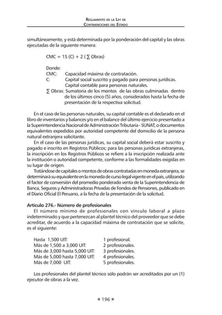 Reglamento de la Ley de
Contrataciones del Estado
196
simultáneamente, y está determinada por la ponderación del capital y las obras
ejecutadas de la siguiente manera:
	 CMC = 15 (C) + 2 ( ∑ Obras)         
	 Donde:
	 CMC:	 Capacidad máxima de contratación.
	 C: 	 Capital social suscrito y pagado para personas jurídicas.
		 Capital contable para personas naturales.
∑ Obras: Sumatoria de los montos  de las obras culminadas  dentro
de los últimos cinco (5) años, considerados hasta la fecha de
presentación de la respectiva solicitud.
En el caso de las personas naturales, su capital contable es el declarado en el
libro de inventarios y balances y/o en el balance del último ejercicio presentado a
laSuperintendenciaNacionaldeAdministraciónTributaria-SUNAT,odocumentos
equivalentes expedidos por autoridad competente del domicilio de la persona
natural extranjera solicitante.
En el caso de las personas jurídicas, su capital social deberá estar suscrito y
pagado e inscrito en Registros Públicos; para las personas jurídicas extranjeras,
la inscripción en los Registros Públicos se refiere a la inscripción realizada ante
la institución o autoridad competente, conforme a las formalidades exigidas en
su lugar de origen.
Tratándosedecapitalesomontosdeobrascontratadasenmonedaextranjera,se
determinarásuequivalenteenlamonedadecursolegalvigenteenelpaís,utilizando
el factor de conversión del promedio ponderado venta de la Superintendencia de
Banca, Seguros y Administradoras Privadas de Fondos de Pensiones, publicado en
el Diario Oficial El Peruano, a la fecha de la presentación de la solicitud.
Artículo 276.- Número de profesionales
El número mínimo de profesionales con vínculo laboral a plazo
indeterminado y que pertenezcan al plantel técnico del proveedor que se debe
acreditar, de acuerdo a la capacidad máxima de contratación que se solicite,
es el siguiente:
Hasta 1,500 UIT: 		 1 profesional.
Más de 1,500 a 3,000 UIT:	 2 profesionales.
Más de 3,000 hasta 5,000 UIT:	 3 profesionales.
Más de 5,000 hasta 7,000 UIT:	 4 profesionales.
Más de 7,000 UIT:		 5 profesionales.
Los profesionales del plantel técnico sólo podrán ser acreditados por un (1)
ejecutor de obras a la vez.
 