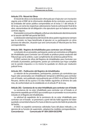 Reglamento de la Ley de
Contrataciones del Estado
198
Artículo 279.- Récord de Obras
El récord de obras es la declaración efectuada por el ejecutor con inscripción
vigente ante el RNP, de la información detallada de los contratos suscritos con
las Entidades del sector público comprendidas en el inciso 3.1 del artículo 3º
de la Ley, así como las respectivas valorizaciones hasta la culminación final de la
obra, exonerándose de tal obligación a los ejecutores que no hubieran suscrito
contrato alguno.
Elproveedorseencuentraobligadoaefectuarestadeclaraciónelectrónicamente
en la sección del RNP del portal del OSCE.
Ladeclaraciónextemporáneadelrécorddeobraspodráregularizarsesiempre
que la omisión no haya beneficiado al ejecutor en su participación en otros
procesos de selección, situación que será comunicada al Tribunal para los fines
correspondientes.
Artículo 280.- Registro de Inhabilitados para contratar con el Estado
Lainclusióndeunproveedor,participante,postory/ocontratistaenelRegistro
de Inhabilitados para Contratar con el Estado se produce previa resolución del
Tribunal que así lo ordene, o por cumplimiento de sentencia judicial firme.
El OSCE excluirá de oficio del Registro de Inhabilitados para Contratar con
el Estado al proveedor, participante, postor y/o contratista que haya cumplido
con la sanción impuesta o si la misma ha quedado sin efecto por resolución
judicial firme.
Artículo 281.- Publicación del Registro de Inhabilitados
La relación de los proveedores, participantes, postores y/o contratistas que
hayan sido sancionados con inhabilitación temporal o definitiva para contratar
con el Estado, será publicada mensualmente por el OSCE en el Diario Oficial El
Peruano, dentro de los quince (15) días hábiles siguientes al término de cada
mes, de conformidad con lo establecido en el artículo 9º de la Ley.
Artículo 282.- Constancia de no estar Inhabilitado para contratar con el Estado
La constancia de no estar inhabilitado para contratar con el Estado es el
documentoexpedidoporelOSCEqueacreditaqueunproveedornoseencuentra
incluido en el Registro de Inhabilitados.
La solicitud de expedición de la constancia de no estar inhabilitado para
contratar con el Estado se presentará a partir del día hábil siguiente de haber
quedado consentida la Buena Pro hasta el décimo quinto día hábil de producido
tal hecho.
El OSCE no expedirá constancias solicitadas fuera del plazo indicado y, en
ejercicio de su función de supervisión, adoptará las medidas correspondientes.
Concordancia:	 Comunicado Nº 004-2009-OSCE/PRE
 