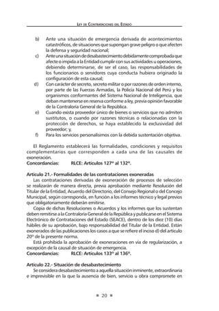 Ley de Contrataciones del Estado
20
b)	 Ante una situación de emergencia derivada de acontecimientos
catastróficos,desituacionesquesupongangravepeligrooqueafecten
la defensa y seguridad nacional;
c)	 Anteunasituacióndedesabastecimientodebidamentecomprobadaque
afecteoimpidaalaEntidadcumplirconsusactividadesuoperaciones,
debiendo determinarse, de ser el caso, las responsabilidades de
los funcionarios o servidores cuya conducta hubiera originado la
configuración de esta causal;
d)	 Concarácterdesecreto,secretomilitaroporrazonesdeordeninterno,
por parte de las Fuerzas Armadas, la Policía Nacional del Perú y los
organismos conformantes del Sistema Nacional de Inteligencia, que
deban mantenerse en reserva conforme a ley, previa opinión favorable
de la Contraloría General de la República.
e)	 Cuando exista proveedor único de bienes o servicios que no admiten
sustitutos, o cuando por razones técnicas o relacionadas con la
protección de derechos, se haya establecido la exclusividad del
proveedor; y,
f)	 Para los servicios personalísimos con la debida sustentación objetiva.
El Reglamento establecerá las formalidades, condiciones y requisitos
complementarios que corresponden a cada una de las causales de
exoneración.
Concordancias:	 RLCE: Artículos 127º al 132º.
Artículo 21.- Formalidades de las contrataciones exoneradas
Las contrataciones derivadas de exoneración de procesos de selección
se realizarán de manera directa, previa aprobación mediante Resolución del
Titular de la Entidad, Acuerdo del Directorio, del Consejo Regional o del Concejo
Municipal, según corresponda, en función a los informes técnico y legal previos
que obligatoriamente deberán emitirse.
Copia de dichas Resoluciones o Acuerdos y los informes que los sustentan
debenremitirsealaContraloríaGeneraldelaRepúblicaypublicarseenelSistema
Electrónico de Contrataciones del Estado (SEACE), dentro de los diez (10) días
hábiles de su aprobación, bajo responsabilidad del Titular de la Entidad. Están
exonerados de las publicaciones los casos a que se refiere el inciso d) del artículo
20º de la presente norma.
Está prohibida la aprobación de exoneraciones en vía de regularización, a
excepción de la causal de situación de emergencia.
Concordancias:	 RLCE: Artículos 133º al 136º.
Artículo 22.- Situación de desabastecimiento
Seconsideradesabastecimientoaaquellasituacióninminente,extraordinaria
e imprevisible en la que la ausencia de bien, servicio u obra compromete en
 