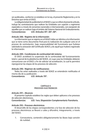 Reglamento de la Ley de
Contrataciones del Estado
200
ser publicados, conforme se establece en la Ley, el presente Reglamento y en la
Directiva que emita el OSCE.
LaobligatoriedaddepublicidadenelSEACEaqueserefiereelpresenteartículo,
incluye las contrataciones que realicen las Entidades con sujeción a regímenes
especiales o a través de convenios nacionales e internacionales, con excepción de
aquellas que se realicen bajo el ámbito del Sistema Nacional de Endeudamiento.
Concordancias:	 LCE: Artículos 45º, 66º, 68º.
Artículo 288.- Registro de la información
La información que se registra en el SEACE debe ser idéntica a la información
que se tiene como documento final para la realización de cualquier acto en el
proceso de contratación, bajo responsabilidad del funcionario que hubiese
solicitado la activación del Certificado SEACE y de aquél que hubiera registrado
la información.
Artículo 289.- Condiciones de continuidad del sistema
El OSCE acreditará la suspensión de la continuidad del funcionamiento
total o parcial de la plataforma del SEACE, en cuyo caso las Entidades deberán
comunicarse con el OSCE a fin de solicitar tal acreditación, la cual le permitirá
reprogramar las etapas de los procesos de selección.
Artículo 290.- Régimen de notificaciones
Todos los actos realizados a través del SEACE se entenderán notificados el
mismo día de su publicación.
Concordancia:	 LCE: Artículo 70º.
CAPÍTULO II
PROCESOS ELECTRONICOS
Artículo 291.- Alcances
El presente Capítulo establece las reglas que deben aplicarse a los procesos
de selección electrónicos.
Concordancias:	 LCE: 1era. Disposición Complementaria Transitoria.
Artículo 292.- Procesos electrónicos
El desarrollo de las etapas correspondientes a la fase de selección de los
procesos electrónicos se llevará a cabo y difundirá, íntegramente, a través
del SEACE.
1.	 Convocatoria, contendrá obligatoriamente las Bases bajo sanción
de nulidad.
 