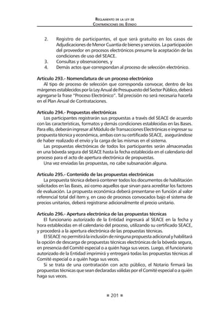 201
Reglamento de la ley de
Contrataciones del Estado
2.	 Registro de participantes, el que será gratuito en los casos de
AdjudicacionesdeMenorCuantíadebienesyservicios.Laparticipación
del proveedor en procesos electrónicos presume la aceptación de las
condiciones de uso del SEACE.
3.	 Consultas y observaciones, y
4.	 Demás actos que correspondan al proceso de selección electrónico.
Artículo 293.- Nomenclatura de un proceso electrónico
Al tipo de proceso de selección que corresponda convocar, dentro de los
márgenesestablecidosporlaLeyAnualdePresupuestodelSectorPúblico,deberá
agregarse la frase “Proceso Electrónico”. Tal precisión no será necesaria hacerla
en el Plan Anual de Contrataciones.
Artículo 294.- Propuestas electrónicas
Los participantes registrarán sus propuestas a través del SEACE de acuerdo
con las características, formatos y demás condiciones establecidas en las Bases.
Para ello, deberán ingresar al Módulo de Transacciones Electrónicas e ingresar su
propuesta técnica y económica, ambas con su certificado SEACE, asegurándose
de haber realizado el envío y la carga de las mismas en el sistema.
Las propuestas electrónicas de todos los participantes serán almacenadas
en una bóveda segura del SEACE hasta la fecha establecida en el calendario del
proceso para el acto de apertura electrónica de propuestas.
Una vez enviadas las propuestas, no cabe subsanación alguna.
Artículo 295.- Contenido de las propuestas electrónicas
La propuesta técnica deberá contener todos los documentos de habilitación
solicitados en las Bases, así como aquellos que sirvan para acreditar los factores
de evaluación. La propuesta económica deberá presentarse en función al valor
referencial total del ítem y, en caso de procesos convocados bajo el sistema de
precios unitarios, deberá registrarse adicionalmente el precio unitario.
Artículo 296.- Apertura electrónica de las propuestas técnicas
El funcionario autorizado de la Entidad ingresará al SEACE en la fecha y
hora establecidas en el calendario del proceso, utilizando su certificado SEACE,
y procederá a la apertura electrónica de las propuestas técnicas.
ElSEACEnopermitirálainclusióndeningunapropuestaadicionalyhabilitará
la opción de descarga de propuestas técnicas electrónicas de la bóveda segura,
en presencia del Comité especial o a quién haga sus veces. Luego, el funcionario
autorizado de la Entidad imprimirá y entregará todas las propuestas técnicas al
Comité especial o a quién haga sus veces.
Si se trata de una contratación con acto público, el Notario firmará las
propuestas técnicas que sean declaradas válidas por el Comité especial o a quién
haga sus veces.
 