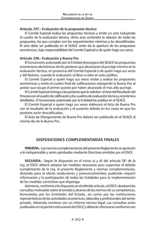 Reglamento de la Ley de
Contrataciones del Estado
202
Artículo 297.- Evaluación de la propuesta técnica
El Comité Especial evalúa las propuestas técnicas y emite un acta incluyendo
el cuadro de la evaluación técnica, dicha acta contendrá la relación de todas las
propuestas, las que cumplan con los requerimientos mínimos y las descalificadas.
El acta debe ser publicada en el SEACE antes de la apertura de las propuestas
económicas, bajo responsabilidad del Comité Especial o de quién haga sus veces.
Artículo 298.- Evaluación y Buena Pro
El funcionario autorizado por la Entidad descargará del SEACE las propuestas
económicas electrónicas de los postores que alcanzaron el puntaje mínimo en la
evaluación técnica, en presencia del Comité Especial o de quién haga sus veces
y del Notario, cuando la evaluación se lleve a cabo en acto público.
El Comité Especial o quién haga sus veces recibe y evalúa las propuestas
económicas y emite el cuadro final de calificaciones otorgando la Buena Pro al
postor que ocupe el primer puesto por haber alcanzado el más alto puntaje.
ElComitéEspecialentregaalospostoresquelosoliciten:elActadelResultadodel
Procesoconelcuadrodecalificaciónyloscuadrosdeevaluacióntécnicayeconómica
detallados. El funcionario autorizado por la Entidad los publica en el SEACE.
El Comité Especial o quien haga sus veces elaborará el Acta de Buena Pro
con el resultado de la evaluación y el sustento debido en los casos en que los
postores serán descalificados.
El Acta de Otorgamiento de Buena Pro deberá ser publicada en el SEACE el
mismo día de la Buena Pro.
DISPOSICIONES COMPLEMENTARIAS FINALES
PRIMERA.-LasnormascomplementariasdelpresenteReglamentoseajustarán
a lo indispensable y serán aprobadas mediante Directivas emitidas por el OSCE.
SEGUNDA.- Según lo dispuesto en el inciso a) y d) del artículo 58° de la
Ley, el OSCE deberá adoptar las medidas necesarias para supervisar el debido
cumplimiento de la Ley, el presente Reglamento y normas complementarias,
dictando para el efecto resoluciones y pronunciamientos; pudiendo requerir
información y la participación de todas las Entidades para la implementación
de las medidas correctivas que disponga.
Asimismo,conformealodispuestoenelreferidoartículo,elOSCEabsolverálas
consultasmotivadassobreelsentidoyalcancedelasnormasdesucompetencia,
formuladas por las Entidades del Estado, así como por las instituciones
representativasdelasactividadeseconómicas,laboralesyprofesionalesdelsector
privado, debiendo remitirse con un informe técnico legal. Las consultas serán
publicadasenelportalinstitucionaldelOSCEydeberánefectuarseconformecon
 