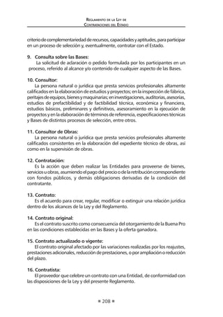 Reglamento de la Ley de
Contrataciones del Estado
208
criteriodecomplementariedadderecursos,capacidadesyaptitudes,paraparticipar
en un proceso de selección y, eventualmente, contratar con el Estado.
9. Consulta sobre las Bases:
La solicitud de aclaración o pedido formulada por los participantes en un
proceso, referido al alcance y/o contenido de cualquier aspecto de las Bases.
10. Consultor:
La persona natural o jurídica que presta servicios profesionales altamente
calificados en la elaboración de estudios y proyectos; en la inspección de fábrica,
peritajesdeequipos,bienesymaquinarias;eninvestigaciones,auditorias,asesorías,
estudios de prefactibilidad y de factibilidad técnica, económica y financiera,
estudios básicos, preliminares y definitivos, asesoramiento en la ejecución de
proyectosyenlaelaboracióndetérminosdereferencia,especificacionestécnicas
y Bases de distintos procesos de selección, entre otros.
11. Consultor de Obras:
La persona natural o jurídica que presta servicios profesionales altamente
calificados consistentes en la elaboración del expediente técnico de obras, así
como en la supervisión de obras.
12. Contratación:
Es la acción que deben realizar las Entidades para proveerse de bienes,
serviciosuobras,asumiendoelpagodelprecioodelaretribucióncorrespondiente
con fondos públicos, y demás obligaciones derivadas de la condición del
contratante.
13. Contrato:
Es el acuerdo para crear, regular, modificar o extinguir una relación jurídica
dentro de los alcances de la Ley y del Reglamento.
14. Contrato original:
Es el contrato suscrito como consecuencia del otorgamiento de la Buena Pro
en las condiciones establecidas en las Bases y la oferta ganadora.
15. Contrato actualizado o vigente:
El contrato original afectado por las variaciones realizadas por los reajustes,
prestacionesadicionales,reduccióndeprestaciones,oporampliaciónoreducción
del plazo.
16. Contratista:
El proveedor que celebre un contrato con una Entidad, de conformidad con
las disposiciones de la Ley y del presente Reglamento.
 