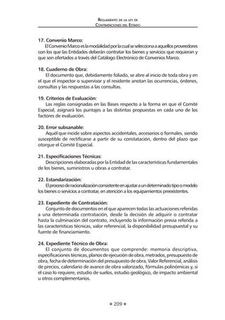209
Reglamento de la ley de
Contrataciones del Estado
17. Convenio Marco:
ElConvenioMarcoeslamodalidadporlacualseseleccionaaaquellosproveedores
con los que las Entidades deberán contratar los bienes y servicios que requieran y
que son ofertados a través del Catálogo Electrónico de Convenios Marco.
18. Cuaderno de Obra:
El documento que, debidamente foliado, se abre al inicio de toda obra y en
el que el inspector o supervisor y el residente anotan las ocurrencias, órdenes,
consultas y las respuestas a las consultas.
19. Criterios de Evaluación:
Las reglas consignadas en las Bases respecto a la forma en que el Comité
Especial, asignará los puntajes a las distintas propuestas en cada uno de los
factores de evaluación.
20. Error subsanable:
Aquél que incide sobre aspectos accidentales, accesorios o formales, siendo
susceptible de rectificarse a partir de su constatación, dentro del plazo que
otorgue el Comité Especial.
21. Especificaciones Técnicas:
Descripciones elaboradas por la Entidad de las características fundamentales
de los bienes, suministros u obras a contratar.
22. Estandarización:
Elprocesoderacionalizaciónconsistenteenajustaraundeterminadotipoomodelo
los bienes o servicios a contratar, en atención a los equipamientos preexistentes.
23. Expediente de Contratación:
Conjunto de documentos en el que aparecen todas las actuaciones referidas
a una determinada contratación, desde la decisión de adquirir o contratar
hasta la culminación del contrato, incluyendo la información previa referida a
las características técnicas, valor referencial, la disponibilidad presupuestal y su
fuente de financiamiento.
24. Expediente Técnico de Obra:
El conjunto de documentos que comprende: memoria descriptiva,
especificacionestécnicas,planosdeejecucióndeobra,metrados,presupuestode
obra,fechadedeterminacióndelpresupuestodeobra,ValorReferencial,análisis
de precios, calendario de avance de obra valorizado, fórmulas polinómicas y, si
el caso lo requiere, estudio de suelos, estudio geológico, de impacto ambiental
u otros complementarios.
 