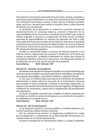 21
Ley de Contrataciones del Estado
formadirectaeinminentelacontinuidaddelasfunciones,servicios,actividadesu
operaciones que la Entidad tiene a su cargo. Dicha situación faculta a la Entidad
a la contratación de los bienes, servicios u obras sólo por el tiempo o cantidad,
según sea el caso, necesario para resolver la situación y llevar a cabo el proceso
de selección que corresponda.
La aprobación de la exoneración en virtud de la causal de situación de
desabastecimiento no constituye dispensa, exención o liberación de las
responsabilidades de los funcionarios o servidores de la Entidad cuya conducta
hubiese originado la presencia o configuración de dicha causal. Constituye
agravante de responsabilidad si la situación fue generada por dolo o culpa
inexcusable del funcionario o servidor de la Entidad. En estos casos, la autoridad
competenteparaautorizarlaexoneracióndeberáordenar,enelactoaprobatorio
de la misma, el inicio de las acciones que correspondan, de acuerdo al artículo
46º del presente Decreto Legislativo.
Cuando no corresponda realizar un proceso de selección posterior, en los
informes técnico y legal previos que sustentan la Resolución o el Acuerdo que
autoriza la exoneración, se deberán fundamentar las razones que motivan la
contratación definitiva materia de la exoneración. Esta disposición también es
de aplicación, de ser el caso, para la situación de emergencia.
Concordancia:	 RLCE: Artículo 129º.
Artículo 23.- Situación de emergencia
SeentiendecomosituacióndeemergenciaaquellaenlacuallaEntidadtengaque
actuardemanerainmediataacausadeacontecimientoscatastróficos,desituaciones
que supongan grave peligro, o que afecten la defensa y seguridad nacional.
En este caso, la Entidad queda exonerada de la tramitación del expediente
administrativo y podrá ordenar la ejecución de lo estrictamente necesario
para remediar el evento producido y satisfacer la necesidad sobrevenida, sin
sujetarsealosrequisitosformalesdelpresenteDecretoLegislativo.ElReglamento
establecerá los mecanismos y plazos para la regularización del procedimiento
correspondiente.
Las demás actividades necesarias para completar el objetivo propuesto por
la Entidad no tendrán el carácter de emergencia y se contratarán de acuerdo a
lo establecido en la presente norma.
Concordancia:	 RLCE: Artículo 128º.
Artículo 24.- Del Comité Especial
En las licitaciones públicas y concursos públicos, la Entidad designará a un
Comité Especial que deberá conducir el proceso.
Para las adjudicaciones directas, el Reglamento establecerá las reglas
para la designación y conformación de Comités Especiales Permanentes o el
nombramiento de un Comité Especial ad hoc.
El órgano encargado de las contrataciones tendrá a su cargo la realización
 