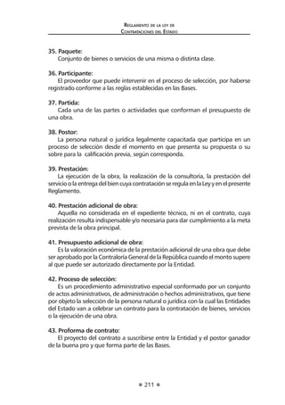211
Reglamento de la ley de
Contrataciones del Estado
35. Paquete:
Conjunto de bienes o servicios de una misma o distinta clase.
36. Participante:
El proveedor que puede intervenir en el proceso de selección, por haberse
registrado conforme a las reglas establecidas en las Bases.
37. Partida:
Cada una de las partes o actividades que conforman el presupuesto de
una obra.
38. Postor:
La persona natural o jurídica legalmente capacitada que participa en un
proceso de selección desde el momento en que presenta su propuesta o su
sobre para la calificación previa, según corresponda.
39. Prestación:
La ejecución de la obra, la realización de la consultoría, la prestación del
servicioolaentregadelbiencuyacontrataciónseregulaenlaLeyyenelpresente
Reglamento.
40. Prestación adicional de obra:
Aquella no considerada en el expediente técnico, ni en el contrato, cuya
realización resulta indispensable y/o necesaria para dar cumplimiento a la meta
prevista de la obra principal.
41. Presupuesto adicional de obra:
Es la valoración económica de la prestación adicional de una obra que debe
ser aprobado por la Contraloría General de la República cuando el monto supere
al que puede ser autorizado directamente por la Entidad.
42. Proceso de selección:
Es un procedimiento administrativo especial conformado por un conjunto
de actos administrativos, de administración o hechos administrativos, que tiene
por objeto la selección de la persona natural o jurídica con la cual las Entidades
del Estado van a celebrar un contrato para la contratación de bienes, servicios
o la ejecución de una obra.
43. Proforma de contrato:
El proyecto del contrato a suscribirse entre la Entidad y el postor ganador
de la buena pro y que forma parte de las Bases.
 