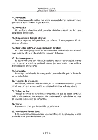 Reglamento de la Ley de
Contrataciones del Estado
212
44. Proveedor:
La persona natural o jurídica que vende o arrienda bienes, presta servicios
generales o de consultoría o ejecuta obras.
45. Proyectista:
Elconsultorquehaelaboradolosestudiosolainformacióntécnicadelobjeto
del proceso de selección.
46. Requerimiento Técnico Mínimo:
Son los requisitos indispensables que debe reunir una propuesta técnica
para ser admitida.
47. Ruta Crítica del Programa de Ejecución de Obra:
Es la secuencia programada de las actividades constructivas de una obra
cuya variación afecta el plazo total de ejecución de la obra.
48. Servicio en general:
La actividad o labor que realiza una persona natural o jurídica para atender
una necesidad de la entidad, pudiendo estar sujeta a resultados para considerar
terminadas sus prestaciones.
49. Suministro:
La entrega periódica de bienes requeridos por una Entidad para el desarrollo
de sus actividades.
50. Términos de referencia:
Descripción, elaborada por la Entidad, de las características técnicas y de las
condiciones en que se ejecutará la prestación de servicios y de consultoría.
51. Trabajo similar:
Trabajo o servicio de naturaleza semejante a la que se desea contratar,
independientemente de su magnitud y fecha de ejecución, aplicable en los casos
de servicios en general y de consultoría.
52. Tramo:
Parte de una obra que tiene utilidad por sí misma.
53. Valorización de una obra:
Es la cuantificación económica de un avance físico en la ejecución de la obra,
realizada en un período determinado.
	
 