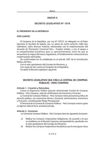 215
Anexos
ANEXO II
DECRETO LEGISLATIVO Nº 1018
EL PRESIDENTE DE LA REPÚBLICA
POR CUANTO:
El Congreso de la República, por Ley Nº 29157, ha delegado en el Poder
Ejecutivo la facultad de legislar, por un plazo de ciento ochenta (180) días
calendario, sobre diversas materias relacionadas con la implementación del
Acuerdo de Promoción Comercial Perú - Estados Unidos, y con el apoyo a
la competitividad económica para su aprovechamiento; entre las que se
encuentran la mejora del marco regulatorio, el fortalecimiento institucional y la
modernización del Estado;
De conformidad con lo establecido en el artículo 104º de la Constitución
Política del Perú;
Con el voto aprobatorio del Consejo de Ministros; y,
Con cargo de dar cuenta al Congreso de la República;
Ha dado el Decreto Legislativo siguiente:
DECRETO LEGISLATIVO QUE CREA LA CENTRAL DE COMPRAS
PÚBLICAS - PERÚ COMPRAS
Artículo 1.- Creación y Naturaleza
Créase el Organismo Público Ejecutor denominado Central de Compras
Públicas - Perú Compras, adscrito al Ministerio de Economía y Finanzas.
La Central de Compras Públicas - Perú Compras tiene personería jurídica de
derecho público, con autonomía técnica, funcional, administrativa, económica
y financiera, constituyendo Pliego Presupuestal.
El Personal de la Central de Compras Públicas – Perú Compras estará sujeto
al régimen laboral de la actividad privada.
Artículo 2.- Funciones
La Central de Compras Públicas - Perú Compras tiene las siguientes funciones:
a) 	 Realizar las Compras Corporativas obligatorias, de acuerdo a lo que
se establezca en el Decreto Supremo correspondiente; aprobado con
el voto aprobatorio del Consejo de Ministros;
b) 	 Realizar las Compras Corporativas facultativas que le encarguen otras
 