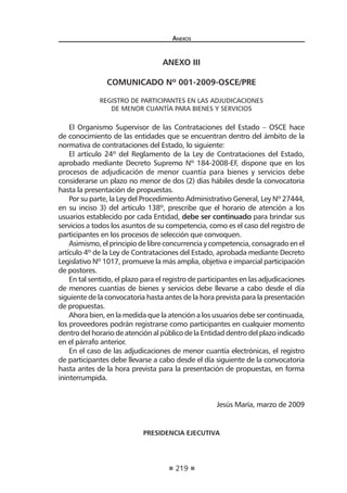 219
Anexos
anexo iii
COMUNICADO Nº 001-2009-OSCE/PRE
REGISTRO DE PARTICIPANTES EN LAS ADJUDICACIONES
DE MENOR CUANTÍA PARA BIENES Y SERVICIOS
El Organismo Supervisor de las Contrataciones del Estado – OSCE hace
de conocimiento de las entidades que se encuentran dentro del ámbito de la
normativa de contrataciones del Estado, lo siguiente:
El artículo 24º del Reglamento de la Ley de Contrataciones del Estado,
aprobado mediante Decreto Supremo Nº 184-2008-EF, dispone que en los
procesos de adjudicación de menor cuantía para bienes y servicios debe
considerarse un plazo no menor de dos (2) días hábiles desde la convocatoria
hasta la presentación de propuestas.
Por su parte, la Ley del Procedimiento Administrativo General, Ley Nº 27444,
en su inciso 3) del artículo 138º, prescribe que el horario de atención a los
usuarios establecido por cada Entidad, debe ser continuado para brindar sus
servicios a todos los asuntos de su competencia, como es el caso del registro de
participantes en los procesos de selección que convoquen.
Asimismo, el principio de libre concurrencia y competencia, consagrado en el
artículo 4º de la Ley de Contrataciones del Estado, aprobada mediante Decreto
Legislativo Nº 1017, promueve la más amplia, objetiva e imparcial participación
de postores.
En tal sentido, el plazo para el registro de participantes en las adjudicaciones
de menores cuantías de bienes y servicios debe llevarse a cabo desde el día
siguiente de la convocatoria hasta antes de la hora prevista para la presentación
de propuestas.
Ahora bien, en la medida que la atención a los usuarios debe ser continuada,
los proveedores podrán registrarse como participantes en cualquier momento
dentro del horario de atención al público de la Entidad dentro del plazo indicado
en el párrafo anterior.  
En el caso de las adjudicaciones de menor cuantía electrónicas, el registro
de participantes debe llevarse a cabo desde el día siguiente de la convocatoria
hasta antes de la hora prevista para la presentación de propuestas, en forma
ininterrumpida.
 
 
Jesús María, marzo de 2009
 
PRESIDENCIA EJECUTIVA
 