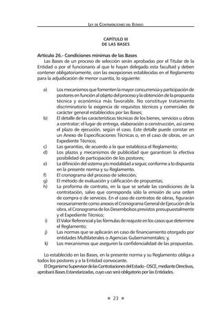 23
Ley de Contrataciones del Estado
CAPÍTULO III
De las Bases
Artículo 26.- Condiciones mínimas de las Bases
Las Bases de un proceso de selección serán aprobadas por el Titular de la
Entidad o por el funcionario al que le hayan delegado esta facultad y deben
contener obligatoriamente, con las excepciones establecidas en el Reglamento
para la adjudicación de menor cuantía, lo siguiente:
a)	 Losmecanismosquefomentenlamayorconcurrenciayparticipaciónde
postoresenfunciónalobjetodelprocesoylaobtencióndelapropuesta
técnica y económica más favorable. No constituye tratamiento
discriminatorio la exigencia de requisitos técnicos y comerciales de
carácter general establecidos por las Bases;
b)	 El detalle de las características técnicas de los bienes, servicios u obras
a contratar; el lugar de entrega, elaboración o construcción, así como
el plazo de ejecución, según el caso. Este detalle puede constar en
un Anexo de Especificaciones Técnicas o, en el caso de obras, en un
Expediente Técnico;
c)	 Las garantías, de acuerdo a lo que establezca el Reglamento;
d)	 Los plazos y mecanismos de publicidad que garanticen la efectiva
posibilidad de participación de los postores;
e)	 Ladifinicióndelsistemay/omodalidadaseguir,conformealodispuesta
en la presente norma y su Reglamento.
f)	 El cronograma del proceso de selección;
g)	 El método de evaluación y calificación de propuestas;
h)	 La proforma de contrato, en la que se señale las condiciones de la
contratación, salvo que corresponda sólo la emisión de una orden
de compra o de servicios. En el caso de contratos de obras, figurarán
necesariamentecomoanexoselCronogramaGeneraldeEjecucióndela
obra, elCronogramade losDesembolsosprevistospresupuestalmente
y el Expediente Técnico;
i)	 ElValorReferencialylasfórmulasdereajusteenloscasosquedetermine
el Reglamento;
j)	 Las normas que se aplicarán en caso de financiamiento otorgado por
entidades Multilaterales o Agencias Gubernamentales; y,
k)	 Los mecanismos que aseguren la confidencialidad de las propuestas.
Lo establecido en las Bases, en la presente norma y su Reglamento obliga a
todos los postores y a la Entidad convocante.
ElOrganismoSupervisordelasContratacionesdelEstado-OSCE,medianteDirectivas,
aprobaráBasesEstandarizadas,cuyousoseráobligatorioporlasEntidades.
 