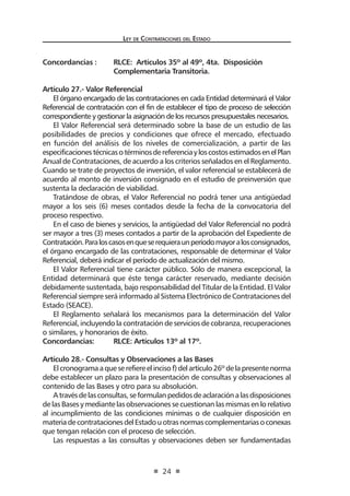 Ley de Contrataciones del Estado
24
Concordancias :	 RLCE: Artículos 35º al 49º, 4ta. Disposición
	 Complementaria Transitoria.
Artículo 27.- Valor Referencial
El órgano encargado de las contrataciones en cada Entidad determinará el Valor
Referencial de contratación con el fin de establecer el tipo de proceso de selección
correspondiente y gestionar la asignación de los recursos presupuestales necesarios.
El Valor Referencial será determinado sobre la base de un estudio de las
posibilidades de precios y condiciones que ofrece el mercado, efectuado
en función del análisis de los niveles de comercialización, a partir de las
especificacionestécnicasotérminosdereferenciayloscostosestimadosenelPlan
Anual de Contrataciones, de acuerdo a los criterios señalados en el Reglamento.
Cuando se trate de proyectos de inversión, el valor referencial se establecerá de
acuerdo al monto de inversión consignado en el estudio de preinversión que
sustenta la declaración de viabilidad.
Tratándose de obras, el Valor Referencial no podrá tener una antigüedad
mayor a los seis (6) meses contados desde la fecha de la convocatoria del
proceso respectivo.
En el caso de bienes y servicios, la antigüedad del Valor Referencial no podrá
ser mayor a tres (3) meses contados a partir de la aprobación del Expediente de
Contratación.Paraloscasosenqueserequieraunperíodomayoralosconsignados,
el órgano encargado de las contrataciones, responsable de determinar el Valor
Referencial, deberá indicar el período de actualización del mismo.
El Valor Referencial tiene carácter público. Sólo de manera excepcional, la
Entidad determinará que éste tenga carácter reservado, mediante decisión
debidamente sustentada, bajo responsabilidad del Titular de la Entidad. El Valor
Referencial siempre será informado al Sistema Electrónico de Contrataciones del
Estado (SEACE).
El Reglamento señalará los mecanismos para la determinación del Valor
Referencial, incluyendo la contratación de servicios de cobranza, recuperaciones
o similares, y honorarios de éxito.
Concordancias:	 RLCE: Artículos 13º al 17º.
Artículo 28.- Consultas y Observaciones a las Bases
Elcronogramaaqueserefiereelincisof)delartículo26ºdelapresentenorma
debe establecer un plazo para la presentación de consultas y observaciones al
contenido de las Bases y otro para su absolución.
Atravésdelasconsultas,seformulanpedidosdeaclaraciónalasdisposiciones
de las Bases y mediante las observaciones se cuestionan las mismas en lo relativo
al incumplimiento de las condiciones mínimas o de cualquier disposición en
materiadecontratacionesdelEstadouotrasnormascomplementariasoconexas
que tengan relación con el proceso de selección.
Las respuestas a las consultas y observaciones deben ser fundamentadas
 