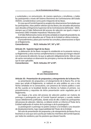 25
Ley de Contrataciones del Estado
y sustentadas y se comunicarán, de manera oportuna y simultánea, a todos
los participantes a través del Sistema Electrónico de Contrataciones del Estado
(SEACE), considerándose como parte integrante de las Bases.
En caso que el Comité Especial no acogiera las observaciones formuladas por
los participantes, éstos podrán solicitar que las Bases y los actuados del proceso
sean elevados al Organismo Supervisor de las Contrataciones del Estado – OSCE,
siempre que el Valor Referencial del proceso de selección sea igual o mayor a
trescientas (300) Unidades Impositivas Tributarias (UIT).
SielValorReferencialesmenoralmontoseñaladoenelpárrafoprecedente,las
observaciones serán absueltas por el Titular de la Entidad en última instancia.
El procedimiento y plazo para tramitar las consultas y observaciones se fijará
en el Reglamento.
Concordancias:	 RLCE: Artículos 54º, 56º y 58º.
Artículo 29.- Sujeción legal de las Bases
La elaboración de las Bases recogerá lo establecido en la presente norma y
su Reglamento y otras normas complementarias o conexas que tengan relación
con el proceso de selección, las que se aplicarán obligatoriamente. Sólo en caso
de vacíos normativos se observarán los principios y normas de derecho público
que le sean aplicables.
Concordancias:	 RLCE: Artículos 35º al 49º.
CAPÍTULO IV
De los Procedimientos
Artículo 30.- Presentación de propuestas y otorgamiento de la Buena Pro
La presentación de propuestas y el otorgamiento de la Buena Pro, en los
casos que señale el Reglamento, se realizará en acto público en una o más
fechas señaladas en la convocatoria, con presencia de notario público o Juez
de Paz cuando en la localidad donde se efectúe no hubiera el primero. Los
procedimientos y requisitos de dicha presentación serán regulados por el
Reglamento.
Las etapas y los actos del proceso de selección podrán ser materia de
prórroga o postergación por el Comité Especial siempre y cuando medien
causas debidamente justificadas, dando aviso de ello a todos los participantes
del proceso de selección. Además, se deberá remitir un informe al Titular de la
Entidad explicando el motivo de la prórroga o de la postergación.
La postergación o prórroga no podrá conducir a la Entidad a una situación
de desabastecimiento, bajo responsabilidad del Titular de la Entidad.
Del acto de presentación de propuestas y de otorgamiento de Buena Pro se
levantará un acta que será suscrita por todos los miembros del Comité Especial,
por todos los veedores y por los postores que deseen hacerlo.
 