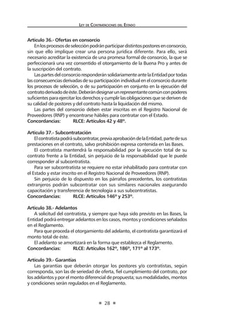 Ley de Contrataciones del Estado
28
Artículo 36.- Ofertas en consorcio
Enlosprocesosdeselecciónpodránparticipardistintospostoresenconsorcio,
sin que ello implique crear una persona jurídica diferente. Para ello, será
necesario acreditar la existencia de una promesa formal de consorcio, la que se
perfeccionará una vez consentido el otorgamiento de la Buena Pro y antes de
la suscripción del contrato.
LaspartesdelconsorcioresponderánsolidariamenteantelaEntidadportodas
las consecuencias derivadas de su participación individual en el consorcio durante
los procesos de selección, o de su participación en conjunto en la ejecución del
contratoderivadodeéste.Deberándesignarunrepresentantecomúnconpoderes
suficientes para ejercitar los derechos y cumplir las obligaciones que se deriven de
su calidad de postores y del contrato hasta la liquidación del mismo.
Las partes del consorcio deben estar inscritas en el Registro Nacional de
Proveedores (RNP) y encontrarse hábiles para contratar con el Estado.
Concordancias:	 RLCE: Artículos 42 y 48º.
Artículo 37.- Subcontratación
Elcontratistapodrásubcontratar,previaaprobacióndelaEntidad,partedesus
prestaciones en el contrato, salvo prohibición expresa contenida en las Bases.
El contratista mantendrá la responsabilidad por la ejecución total de su
contrato frente a la Entidad, sin perjuicio de la responsabilidad que le puede
corresponder al subcontratista.
Para ser subcontratista se requiere no estar inhabilitado para contratar con
el Estado y estar inscrito en el Registro Nacional de Proveedores (RNP).
Sin perjuicio de lo dispuesto en los párrafos precedentes, los contratistas
extranjeros podrán subcontratar con sus similares nacionales asegurando
capacitación y transferencia de tecnología a sus subcontratistas.
Concordancias:	 RLCE: Artículos 146º y 253º.
Artículo 38.- Adelantos
A solicitud del contratista, y siempre que haya sido previsto en las Bases, la
Entidad podrá entregar adelantos en los casos, montos y condiciones señalados
en el Reglamento.
Para que proceda el otorgamiento del adelanto, el contratista garantizará el
monto total de éste.
El adelanto se amortizará en la forma que establezca el Reglamento.
Concordancias:	 RLCE: Artículos 162º, 186º, 171º al 173º.
Artículo 39.- Garantías
Las garantías que deberán otorgar los postores y/o contratistas, según
corresponda, son las de seriedad de oferta, fiel cumplimiento del contrato, por
los adelantos y por el monto diferencial de propuesta; sus modalidades, montos
y condiciones serán regulados en el Reglamento.
 