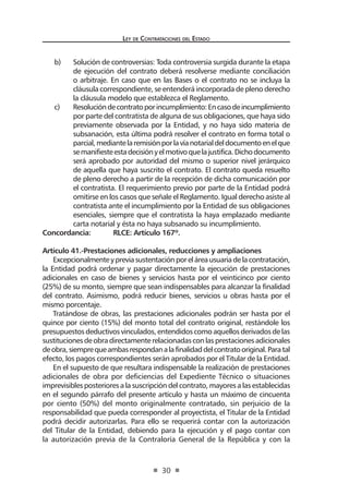 Ley de Contrataciones del Estado
30
b)	 Solución de controversias: Toda controversia surgida durante la etapa
de ejecución del contrato deberá resolverse mediante conciliación
o arbitraje. En caso que en las Bases o el contrato no se incluya la
cláusula correspondiente, se entenderá incorporada de pleno derecho
la cláusula modelo que establezca el Reglamento.
c)	 Resolucióndecontratoporincumplimiento:Encasodeincumplimiento
por parte del contratista de alguna de sus obligaciones, que haya sido
previamente observada por la Entidad, y no haya sido materia de
subsanación, esta última podrá resolver el contrato en forma total o
parcial,mediantelaremisiónporlavíanotarialdeldocumentoenelque
semanifiesteestadecisiónyelmotivoquelajustifica.Dichodocumento
será aprobado por autoridad del mismo o superior nivel jerárquico
de aquella que haya suscrito el contrato. El contrato queda resuelto
de pleno derecho a partir de la recepción de dicha comunicación por
el contratista. El requerimiento previo por parte de la Entidad podrá
omitirse en los casos que señale el Reglamento. Igual derecho asiste al
contratista ante el incumplimiento por la Entidad de sus obligaciones
esenciales, siempre que el contratista la haya emplazado mediante
carta notarial y ésta no haya subsanado su incumplimiento.
Concordancia:	 RLCE: Artículo 167º.
Artículo 41.-Prestaciones adicionales, reducciones y ampliaciones
Excepcionalmenteypreviasustentaciónporeláreausuariadelacontratación,
la Entidad podrá ordenar y pagar directamente la ejecución de prestaciones
adicionales en caso de bienes y servicios hasta por el veinticinco por ciento
(25%) de su monto, siempre que sean indispensables para alcanzar la finalidad
del contrato. Asimismo, podrá reducir bienes, servicios u obras hasta por el
mismo porcentaje.
Tratándose de obras, las prestaciones adicionales podrán ser hasta por el
quince por ciento (15%) del monto total del contrato original, restándole los
presupuestos deductivos vinculados, entendidos como aquellos derivados de las
sustitucionesdeobradirectamenterelacionadasconlasprestacionesadicionales
deobra,siemprequeambasrespondanalafinalidaddelcontratooriginal.Paratal
efecto, los pagos correspondientes serán aprobados por el Titular de la Entidad.
En el supuesto de que resultara indispensable la realización de prestaciones
adicionales de obra por deficiencias del Expediente Técnico o situaciones
imprevisibles posteriores a la suscripción del contrato, mayores a las establecidas
en el segundo párrafo del presente artículo y hasta un máximo de cincuenta
por ciento (50%) del monto originalmente contratado, sin perjuicio de la
responsabilidad que pueda corresponder al proyectista, el Titular de la Entidad
podrá decidir autorizarlas. Para ello se requerirá contar con la autorización
del Titular de la Entidad, debiendo para la ejecución y el pago contar con
la autorización previa de la Contraloría General de la República y con la
 