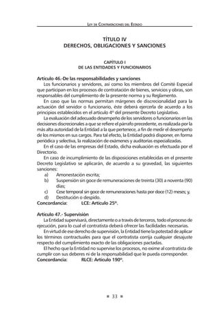 33
Ley de Contrataciones del Estado
TÍTULO IV
DERECHOS, OBLIGACIONES Y SANCIONES
CAPÍTULO I
De las Entidades y funcionarios
Artículo 46.-De las responsabilidades y sanciones
Los funcionarios y servidores, así como los miembros del Comité Especial
que participan en los procesos de contratación de bienes, servicios y obras, son
responsables del cumplimiento de la presente norma y su Reglamento.
En caso que las normas permitan márgenes de discrecionalidad para la
actuación del servidor o funcionario, éste deberá ejercerla de acuerdo a los
principios establecidos en el artículo 4º del presente Decreto Legislativo.
La evaluación del adecuado desempeño de los servidores o funcionarios en las
decisiones discrecionales a que se refiere el párrafo precedente, es realizada por la
más alta autoridad de la Entidad a la que pertenece, a fin de medir el desempeño
de los mismos en sus cargos. Para tal efecto, la Entidad podrá disponer, en forma
periódica y selectiva, la realización de exámenes y auditorías especializadas.
En el caso de las empresas del Estado, dicha evaluación es efectuada por el
Directorio.
En caso de incumplimiento de las disposiciones establecidas en el presente
Decreto Legislativo se aplicarán, de acuerdo a su gravedad, las siguientes
sanciones:
a)	 Amonestación escrita;
b)	 Suspensión sin goce de remuneraciones de treinta (30) a noventa (90)
días;
c)	 Cese temporal sin goce de remuneraciones hasta por doce (12) meses; y,
d)	 Destitución o despido.
Concordancia:	 LCE: Artículo 25º.
Artículo 47.- Supervisión
LaEntidadsupervisará,directamenteoatravésdeterceros,todoelprocesode
ejecución, para lo cual el contratista deberá ofrecer las facilidades necesarias.
Envirtuddeesederechodesupervisión,laEntidadtienelapotestaddeaplicar
los términos contractuales para que el contratista corrija cualquier desajuste
respecto del cumplimiento exacto de las obligaciones pactadas.
El hecho que la Entidad no supervise los procesos, no exime al contratista de
cumplir con sus deberes ni de la responsabilidad que le pueda corresponder.
Concordancia:	 RLCE: Artículo 190º.
 