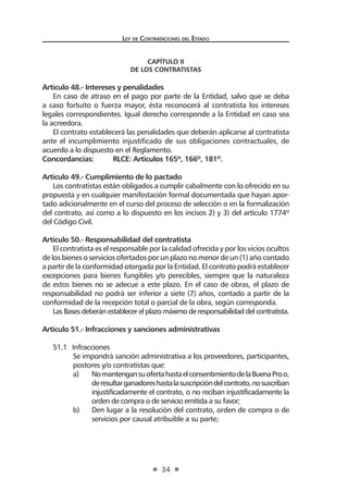 Ley de Contrataciones del Estado
34
CAPÍTULO II
De los contratistas
Artículo 48.- Intereses y penalidades
En caso de atraso en el pago por parte de la Entidad, salvo que se deba
a caso fortuito o fuerza mayor, ésta reconocerá al contratista los intereses
legales correspondientes. Igual derecho corresponde a la Entidad en caso sea
la acreedora.
El contrato establecerá las penalidades que deberán aplicarse al contratista
ante el incumplimiento injustificado de sus obligaciones contractuales, de
acuerdo a lo dispuesto en el Reglamento.
Concordancias:	 RLCE: Artículos 165º, 166º, 181º.
Artículo 49.- Cumplimiento de lo pactado
Los contratistas están obligados a cumplir cabalmente con lo ofrecido en su
propuesta y en cualquier manifestación formal documentada que hayan apor-
tado adicionalmente en el curso del proceso de selección o en la formalización
del contrato, así como a lo dispuesto en los incisos 2) y 3) del artículo 1774º
del Código Civil.
Artículo 50.- Responsabilidad del contratista
El contratista es el responsable por la calidad ofrecida y por los vicios ocultos
de los bienes o servicios ofertados por un plazo no menor de un (1) año contado
a partir de la conformidad otorgada por la Entidad. El contrato podrá establecer
excepciones para bienes fungibles y/o perecibles, siempre que la naturaleza
de estos bienes no se adecue a este plazo. En el caso de obras, el plazo de
responsabilidad no podrá ser inferior a siete (7) años, contado a partir de la
conformidad de la recepción total o parcial de la obra, según corresponda.
Las Bases deberán establecer el plazo máximo de responsabilidad del contratista.
Artículo 51.- Infracciones y sanciones administrativas
51.1	 Infracciones
Se impondrá sanción administrativa a los proveedores, participantes,
postores y/o contratistas que:
a)	 NomantengansuofertahastaelconsentimientodelaBuenaProo,
deresultarganadoreshastalasuscripcióndelcontrato,nosuscriban
injustificadamente el contrato, o no reciban injustificadamente la
orden de compra o de servicio emitida a su favor;
b)	 Den lugar a la resolución del contrato, orden de compra o de
servicios por causal atribuible a su parte;
 