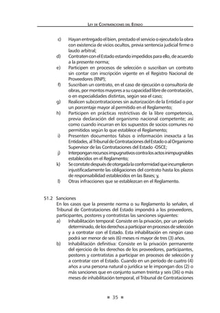 35
Ley de Contrataciones del Estado
c)	 Hayan entregado el bien, prestado el servicio o ejecutado la obra
con existencia de vicios ocultos, previa sentencia judicial firme o
laudo arbitral;
d)	 ContratenconelEstadoestandoimpedidosparaello,deacuerdo
a la presente norma;
e)	 Participen en procesos de selección o suscriban un contrato
sin contar con inscripción vigente en el Registro Nacional de
Proveedores (RNP);
f)	 Suscriban un contrato, en el caso de ejecución o consultoría de
obras,pormontosmayoresasucapacidadlibredecontratación,
o en especialidades distintas, según sea el caso;
g)	 Realicen subcontrataciones sin autorización de la Entidad o por
un porcentaje mayor al permitido en el Reglamento;
h)	 Participen en prácticas restrictivas de la libre competencia,
previa declaración del organismo nacional competente; así
como cuando incurran en los supuestos de socios comunes no
permitidos según lo que establece el Reglamento;
i)	 Presenten documentos falsos o información inexacta a las
Entidades,alTribunaldeContratacionesdelEstadooalOrganismo
Supervisor de las Contrataciones del Estado -OSCE;
j)	 Interponganrecursosimpugnativoscontralosactosinimpugnables
establecidos en el Reglamento;
k)	 Seconstatedespuésdeotorgadalaconformidadqueincumplieron
injustificadamente las obligaciones del contrato hasta los plazos
de responsabilidad establecidos en las Bases; y,
l)	 Otras infracciones que se establezcan en el Reglamento.
51.2	 Sanciones
En los casos que la presente norma o su Reglamento lo señalen, el
Tribunal de Contrataciones del Estado impondrá a los proveedores,
participantes, postores y contratistas las sanciones siguientes:
a)	 Inhabilitación temporal: Consiste en la privación, por un período
determinado,delosderechosaparticiparenprocesosdeselección
y a contratar con el Estado. Esta inhabilitación en ningún caso
podrá ser menor de seis (6) meses ni mayor de tres (3) años.
b)	 Inhabilitación definitiva: Consiste en la privación permanente
del ejercicio de los derechos de los proveedores, participantes,
postores y contratistas a participar en procesos de selección y
a contratar con el Estado. Cuando en un período de cuatro (4)
años a una persona natural o jurídica se le impongan dos (2) o
más sanciones que en conjunto sumen treinta y seis (36) o más
meses de inhabilitación temporal, el Tribunal de Contrataciones
 
