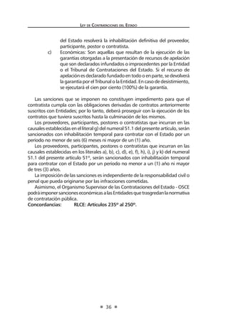 Ley de Contrataciones del Estado
36
del Estado resolverá la inhabilitación definitiva del proveedor,
participante, postor o contratista.
c)	 Económicas: Son aquellas que resultan de la ejecución de las
garantías otorgadas a la presentación de recursos de apelación
que son declarados infundados o improcedentes por la Entidad
o el Tribunal de Contrataciones del Estado. Si el recurso de
apelación es declarado fundado en todo o en parte, se devolverá
la garantía por el Tribunal o la Entidad. En caso de desistimiento,
se ejecutará el cien por ciento (100%) de la garantía.
Las sanciones que se imponen no constituyen impedimento para que el
contratista cumpla con las obligaciones derivadas de contratos anteriormente
suscritos con Entidades; por lo tanto, deberá proseguir con la ejecución de los
contratos que tuviera suscritos hasta la culminación de los mismos.
Los proveedores, participantes, postores o contratistas que incurran en las
causales establecidas en el literal g) del numeral 51.1 del presente artículo, serán
sancionados con inhabilitación temporal para contratar con el Estado por un
período no menor de seis (6) meses ni mayor de un (1) año.
Los proveedores, participantes, postores o contratistas que incurran en las
causales establecidas en los literales a), b), c), d), e), f), h), i), j) y k) del numeral
51.1 del presente artículo 51º, serán sancionados con inhabilitación temporal
para contratar con el Estado por un período no menor a un (1) año ni mayor
de tres (3) años.
La imposición de las sanciones es independiente de la responsabilidad civil o
penal que pueda originarse por las infracciones cometidas.
Asimismo, el Organismo Supervisor de las Contrataciones del Estado - OSCE
podráimponersancioneseconómicasalasEntidadesquetrasgredanlanormativa
de contratación pública.
Concordancias:	 RLCE: Artículos 235º al 250º.
 