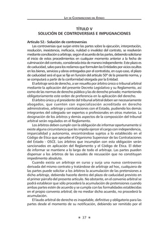 37
Ley de Contrataciones del Estado
TÍTULO V
SOLUCIÓN DE CONTROVERSIAS E IMPUGNACIONES
Artículo 52.- Solución de controversias
Las controversias que surjan entre las partes sobre la ejecución, interpretación,
resolución, inexistencia, ineficacia, nulidad o invalidez del contrato, se resolverán
medianteconciliaciónoarbitraje,segúnelacuerdodelaspartes,debiendosolicitarse
el inicio de estos procedimientos en cualquier momento anterior a la fecha de
culminacióndelcontrato,consideradaéstademaneraindependiente.Esteplazoes
decaducidad,salvoparalosreclamosqueformulenlasEntidadesporviciosocultos
en los bienes, servicios y obras entregados por el contratista, en cuyo caso, el plazo
de caducidad será el que se fije en función del artículo 50º de la presente norma, y
se computará a partir de la conformidad otorgada por la Entidad.
El arbitraje será de derecho, a ser resuelto por árbitro único o tribunal arbitral
mediante la aplicación del presente Decreto Legislativo y su Reglamento, así
como de las normas de derecho público y las de derecho privado; manteniendo
obligatoriamente este orden de preferencia en la aplicación del derecho.
El árbitro único y el presidente del tribunal arbitral deben ser necesariamente
abogados, que cuenten con especialización acreditada en derecho
administrativo, arbitraje y contrataciones con el Estado, pudiendo los demás
integrantes del colegiado ser expertos o profesionales en otras materias. La
designación de los árbitros y demás aspectos de la composición del tribunal
arbitral serán regulados en el Reglamento.
Los árbitros deben cumplir con la obligación de informar oportunamente si
existe alguna circunstancia que les impida ejercer el cargo con independencia,
imparcialidad y autonomía, encontrándose sujetos a lo establecido en el
Código de Ética que apruebe el Organismo Supervisor de las Contrataciones
del Estado - OSCE. Los árbitros que incumplan con esta obligación serán
sancionados en aplicación del Reglamento y el Código de Ética. El deber
de informar se mantiene a lo largo de todo el arbitraje. Las partes pueden
dispensar a los árbitros de las causales de recusación que no constituyan
impedimento absoluto.
Cuando exista un arbitraje en curso y surja una nueva controversia
derivada del mismo contrato y tratándose de arbitraje ad hoc, cualquiera de
las partes puede solicitar a los árbitros la acumulación de las pretensiones a
dicho arbitraje, debiendo hacerlo dentro del plazo de caducidad previsto en
el primer párrafo del presente artículo. No obstante, en el convenio arbitral se
podrá establecer que sólo procederá la acumulación de pretensiones cuando
ambas partes estén de acuerdo y se cumpla con las formalidades establecidas
en el propio convenio arbitral; de no mediar dicho acuerdo, no procederá la
acumulación.
El laudo arbitral de derecho es inapelable, definitivo y obligatorio para las
partes desde el momento de su notificación, debiendo ser remitido por el
 