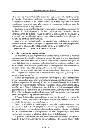 Ley de Contrataciones del Estado
38
árbitro único o Tribunal Arbitral al Organismo Supervisor de las Contrataciones
del Estado - OSCE, dentro del plazo establecido por el Reglamento. Cuando
corresponda, el Tribunal de Contrataciones del Estado impondrá sanciones
económicas en caso de incumplimiento en la remisión de laudo, de acuerdo
a lo establecido en el Reglamento.
El arbitraje a que se refiere la presente norma se desarrolla en cumplimiento
del Principio de Transparencia, debiendo el Organismo Supervisor de las
Contrataciones del Estado - OSCE disponer la publicación de los laudos y
actas, así como su utilización para el desarrollo de estudios especializados en
materia de arbitraje administrativo.
Asimismo, los procedimientos de conciliación y arbitraje se sujetarán
supletoriamente a lo dispuesto por las leyes de la materia, siempre que no se
opongan a lo establecido en la presente norma y su Reglamento.
Concordancias:	 RLCE: Artículos 214º al 234º.
Artículo 53.- Recursos impugnativos
Las discrepancias que surjan entre la Entidad y los participantes o postores
en un proceso de selección, solamente podrán dar lugar a la interposición del
recurso de apelación. Mediante el recurso de apelación se podrán impugnar los
actos dictados desde la convocatoria hasta antes de la celebración del contrato.
PorestavíanosepodránimpugnarlasBasesnisuintegración,asícomotampoco
las resoluciones o acuerdos que aprueben las exoneraciones.
El recurso de apelación sólo podrá interponerse luego de otorgada la Buena
Pro. El Reglamento establecerá el procedimiento, requisitos y plazo para su
presentación y resolución.
El recurso de apelación será conocido y resuelto por el Titular de la Entidad
siempre y cuando el valor referencial del proceso no supere las seiscientas (600)
Unidades Impositivas Tributarias (UIT). En caso el valor referencial del proceso de
selecciónseasuperioradichomonto,losrecursosdeapelaciónseránconocidosy
resueltosporelTribunaldeContratacionesdelEstado,enlaformayoportunidad
que establezca el Reglamento de la presente norma, salvo lo establecido en la
Décimo Tercera Disposición Complementaria Final. La resolución que resuelva el
recurso de apelación agota la vía administrativa.
El Titular de la Entidad podrá delegar la potestad de resolver el recurso de
apelación. El funcionario a quién se otorgue dicha facultad será responsable por
la emisión del acto que resuelve el recurso.
Cuando la apelación se haya interpuesto ante el Tribunal de Contrataciones
del Estado, la Entidad está obligada a remitir el expediente correspondiente,
dentro del plazo máximo de tres (3) días de requerida, bajo responsabilidad
del Titular de la Entidad. El incumplimiento de dicha obligación por parte de la
Entidad será comunicada a la Contraloría General de la República.
La garantía por interposición del recurso de apelación deberá otorgarse a
favor del Organismo Supervisor de las Contrataciones del Estado - OSCE y de la
 