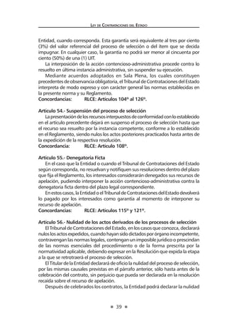 39
Ley de Contrataciones del Estado
Entidad, cuando corresponda. Esta garantía será equivalente al tres por ciento
(3%) del valor referencial del proceso de selección o del ítem que se decida
impugnar. En cualquier caso, la garantía no podrá ser menor al cincuenta por
ciento (50%) de una (1) UIT.
La interposición de la acción contencioso-administrativa procede contra lo
resuelto en última instancia administrativa, sin suspender su ejecución.
Mediante acuerdos adoptados en Sala Plena, los cuales constituyen
precedentes de observancia obligatoria, el Tribunal de Contrataciones del Estado
interpreta de modo expreso y con carácter general las normas establecidas en
la presente norma y su Reglamento.
Concordancias:	 RLCE: Artículos 104º al 126º.
Artículo 54.- Suspensión del proceso de selección
Lapresentacióndelosrecursosinterpuestosdeconformidadconloestablecido
en el artículo precedente dejará en suspenso el proceso de selección hasta que
el recurso sea resuelto por la instancia competente, conforme a lo establecido
en el Reglamento, siendo nulos los actos posteriores practicados hasta antes de
la expedición de la respectiva resolución.
Concordancia:	 RLCE: Artículo 108º.
Artículo 55.- Denegatoria Ficta
En el caso que la Entidad o cuando el Tribunal de Contrataciones del Estado
según corresponda, no resuelvan y notifiquen sus resoluciones dentro del plazo
que fija el Reglamento, los interesados considerarán denegados sus recursos de
apelación, pudiendo interponer la acción contencioso-administrativa contra la
denegatoria ficta dentro del plazo legal correspondiente.
Enestoscasos,laEntidadoelTribunaldeContratacionesdelEstadodevolverá
lo pagado por los interesados como garantía al momento de interponer su
recurso de apelación.
Concordancias:	 RLCE: Artículos 115º y 121º.
Artículo 56.- Nulidad de los actos derivados de los procesos de selección
El Tribunal de Contrataciones del Estado, en los casos que conozca, declarará
nuloslosactosexpedidos,cuandohayansidodictadosporórganoincompetente,
contravengan las normas legales, contengan un imposible jurídico o prescindan
de las normas esenciales del procedimiento o de la forma prescrita por la
normatividad aplicable, debiendo expresar en la Resolución que expida la etapa
a la que se retrotraerá el proceso de selección.
El Titular de la Entidad declarará de oficio la nulidad del proceso de selección,
por las mismas causales previstas en el párrafo anterior, sólo hasta antes de la
celebración del contrato, sin perjuicio que pueda ser declarada en la resolución
recaída sobre el recurso de apelación.
Después de celebrados los contratos, la Entidad podrá declarar la nulidad
 