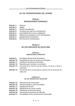 Ley de Contrataciones del Estado
4
LEY DE CONTRATACIONES DEL ESTADO
TÍTULO I
DISPOSICIONES GENERALES
Artículo 1.- Alcances
Artículo 2.- Objeto
Artículo 3.- Ámbito de aplicación
Artículo 4.- Principios que rigen las contrataciones
Artículo 5.- Especialidad de la norma y delegación
Artículo 6.- Órganos que participan en las contrataciones
Artículo 7.- Expediente de Contratación
Artículo 8.- Plan Anual de Contrataciones
TÍTULO II
DE LOS PROCESOS DE SELECCIÓN
CAPÍTULO I
Disposiciones Generales
Artículo 9.- Del Registro Nacional de Proveedores
Artículo 10.- Impedimentos para ser postor y/o contratista
Artículo 11.- Prohibición de prácticas restrictivas
Artículo 12.- Requisitos para convocar a un proceso
Artículo 13.- Características técnicas de los bienes, servicios y obras a
	 contratar
Artículo 14.- Contenido de la convocatoria y plazos de los procesos de
selección
CAPÍTULO II
De los Procesos de selección
Artículo 15.- Mecanismos de contratación
Artículo 16.- Licitación pública y concurso público
Artículo 17.- Adjudicación directa
Artículo 18.- Adjudicación de menor cuantía
Artículo 19.- Prohibición de fraccionamiento
Artículo 20.- Exoneración de procesos de selección
Artículo 21.- Formalidades de las contrataciones exoneradas
 