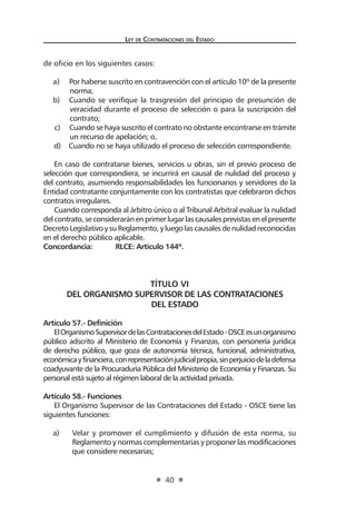 Ley de Contrataciones del Estado
40
de oficio en los siguientes casos:
a) Por haberse suscrito en contravención con el artículo 10º de la presente
norma;
b) Cuando se verifique la trasgresión del principio de presunción de
veracidad durante el proceso de selección o para la suscripción del
contrato;
c) Cuando se haya suscrito el contrato no obstante encontrarse en trámite
un recurso de apelación; o,
d) Cuando no se haya utilizado el proceso de selección correspondiente.
En caso de contratarse bienes, servicios u obras, sin el previo proceso de
selección que correspondiera, se incurrirá en causal de nulidad del proceso y
del contrato, asumiendo responsabilidades los funcionarios y servidores de la
Entidad contratante conjuntamente con los contratistas que celebraron dichos
contratos irregulares.
Cuando corresponda al árbitro único o al Tribunal Arbitral evaluar la nulidad
delcontrato,seconsideraránenprimerlugarlascausalesprevistasenelpresente
Decreto Legislativo y su Reglamento, y luego las causales de nulidad reconocidas
en el derecho público aplicable.
Concordancia:	 RLCE: Artículo 144º.
TÍTULO VI
DEL ORGANISMO SUPERVISOR DE LAS CONTRATACIONES
DEL ESTADO
Artículo 57.- Definición
ElOrganismoSupervisordelasContratacionesdelEstado-OSCEesunorganismo
público adscrito al Ministerio de Economía y Finanzas, con personería jurídica
de derecho público, que goza de autonomía técnica, funcional, administrativa,
económicayfinanciera,conrepresentaciónjudicialpropia,sinperjuiciodeladefensa
coadyuvante de la Procuraduría Pública del Ministerio de Economía y Finanzas. Su
personal está sujeto al régimen laboral de la actividad privada.
Artículo 58.- Funciones
El Organismo Supervisor de las Contrataciones del Estado - OSCE tiene las
siguientes funciones:
a)	 Velar y promover el cumplimiento y difusión de esta norma, su
Reglamento y normas complementarias y proponer las modificaciones
que considere necesarias;
 