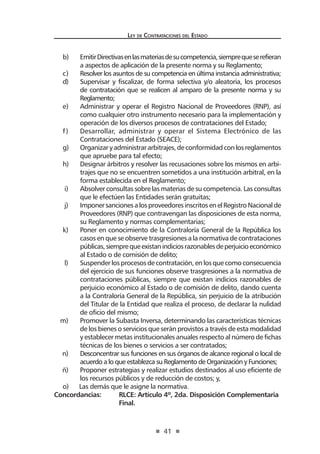41
Ley de Contrataciones del Estado
b)	 EmitirDirectivasenlasmateriasdesucompetencia,siemprequeserefieran
a aspectos de aplicación de la presente norma y su Reglamento;
c)	 Resolver los asuntos de su competencia en última instancia administrativa;
d)	 Supervisar y fiscalizar, de forma selectiva y/o aleatoria, los procesos
de contratación que se realicen al amparo de la presente norma y su
Reglamento;
e)	 Administrar y operar el Registro Nacional de Proveedores (RNP), así
como cualquier otro instrumento necesario para la implementación y
operación de los diversos procesos de contrataciones del Estado;
f)	 Desarrollar, administrar y operar el Sistema Electrónico de las
Contrataciones del Estado (SEACE);
g)	 Organizaryadministrararbitrajes,deconformidadconlosreglamentos
que apruebe para tal efecto;
h)	 Designar árbitros y resolver las recusaciones sobre los mismos en arbi-
trajes que no se encuentren sometidos a una institución arbitral, en la
forma establecida en el Reglamento;
i)	 Absolver consultas sobre las materias de su competencia. Las consultas
que le efectúen las Entidades serán gratuitas;
j)	 ImponersancionesalosproveedoresinscritosenelRegistroNacionalde
Proveedores (RNP) que contravengan las disposiciones de esta norma,
su Reglamento y normas complementarias;
k)	 Poner en conocimiento de la Contraloría General de la República los
casos en que se observe trasgresiones a la normativa de contrataciones
públicas,siemprequeexistanindiciosrazonablesdeperjuicioeconómico
al Estado o de comisión de delito;
l)	 Suspenderlos procesos de contratación, enlos que como consecuencia
del ejercicio de sus funciones observe trasgresiones a la normativa de
contrataciones públicas, siempre que existan indicios razonables de
perjuicio económico al Estado o de comisión de delito, dando cuenta
a la Contraloría General de la República, sin perjuicio de la atribución
del Titular de la Entidad que realiza el proceso, de declarar la nulidad
de oficio del mismo;
m)	 Promover la Subasta Inversa, determinando las características técnicas
de los bienes o servicios que serán provistos a través de esta modalidad
y establecer metas institucionales anuales respecto al número de fichas
técnicas de los bienes o servicios a ser contratados;
n)	 Desconcentrar sus funciones en sus órganos de alcance regional o local de
acuerdo a lo que establezca su Reglamento de Organización y Funciones;
ñ)	 Proponer estrategias y realizar estudios destinados al uso eficiente de
los recursos públicos y de reducción de costos; y,
o) Las demás que le asigne la normativa.
Concordancias:	 RLCE: Artículo 4º, 2da. Disposición Complementaria
	Final.
 