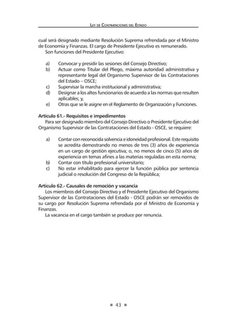 43
Ley de Contrataciones del Estado
cual será designado mediante Resolución Suprema refrendada por el Ministro
de Economía y Finanzas. El cargo de Presidente Ejecutivo es remunerado.
Son funciones del Presidente Ejecutivo:
a)	 Convocar y presidir las sesiones del Consejo Directivo;
b)	 Actuar como Titular del Pliego, máxima autoridad administrativa y
representante legal del Organismo Supervisor de las Contrataciones
del Estado – OSCE;
c)	 Supervisar la marcha institucional y administrativa;
d)	 Designar a los altos funcionarios de acuerdo a las normas que resulten
aplicables; y,
e)	 Otras que se le asigne en el Reglamento de Organización y Funciones.
Artículo 61.- Requisitos e impedimentos
Para ser designado miembro del Consejo Directivo o Presidente Ejecutivo del
Organismo Supervisor de las Contrataciones del Estado - OSCE, se requiere:
a)	 Contarconreconocidasolvenciaeidoneidadprofesional.Esterequisito
se acredita demostrando no menos de tres (3) años de experiencia
en un cargo de gestión ejecutiva; o, no menos de cinco (5) años de
experiencia en temas afines a las materias reguladas en esta norma;
b)	 Contar con título profesional universitario;
c)	 No estar inhabilitado para ejercer la función pública por sentencia
judicial o resolución del Congreso de la República;
Artículo 62.- Causales de remoción y vacancia
Los miembros del Consejo Directivo y el Presidente Ejecutivo del Organismo
Supervisor de las Contrataciones del Estado - OSCE podrán ser removidos de
su cargo por Resolución Suprema refrendada por el Ministro de Economía y
Finanzas.
La vacancia en el cargo también se produce por renuncia.
 