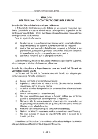 Ley de Contrataciones del Estado
44
TÍTULO VII
DEL TRIBUNAL DE CONTRATACIONES DEL ESTADO
Artículo 63.- Tribunal de Contrataciones del Estado
El Tribunal de Contrataciones del Estado es un órgano resolutivo que
forma parte de la estructura administrativa del Organismo Supervisor de las
ContratacionesdelEstado–OSCE.Cuentaconplenaautonomíaeindependencia
en el ejercicio de sus funciones.
Tiene las siguientes funciones:
a)	 Resolver, de ser el caso, las controversias que surjan entre las Entidades,
los participantes y los postores durante el proceso de selección;
b)	 Aplicar las sanciones de inhabilitación temporal y definitiva a los
proveedores,participantes,postores,contratistas,entidadesyexpertos
independientes, según corresponda para cada caso; y,
c)	 Las demás funciones que le otorga la normativa.
Su conformación y el número de Salas se establecerán por Decreto Supremo,
refrendado por el Ministro de Economía y Finanzas.
Artículo 64.- Requisitos e impedimentos para ser Vocal del Tribunal de
Contrataciones del Estado
Los Vocales del Tribunal de Contrataciones del Estado son elegidos por
concurso público. Para ello se requiere:
a)	 Contar con título profesional universitario;
b)	 Experiencia acreditada no menor a cinco (5) años en las materias
relacionadas con la presente norma;
c)	 Acreditar estudios de especialización en temas afines a las materias de
esta norma;
d)	 Contar con reconocida solvencia moral;
e)	 No estar inhabilitado para ejercer la función pública por sentencia
judicial o por resolución del Congreso de la República;
f)	 No haber sido declarado insolvente o haber ejercido cargos directos
en personas jurídicas declaradas en quiebra, durante por lo menos un
(1) año, previo a la declaración;
g)	 No haber sido inhabilitado para contratar con el Estado;
h)	 NotenerparticipaciónenpersonasjurídicasquecontratenconelEstado;y,
i ) 	 No estar inmerso en causal de impedimento para el ejercicio de la
función pública.
ElPresidentedelTribunaldeContratacionesdelEstadoseráelegidodeacuerdo
a lo que disponga el Reglamento de la presente norma.
 