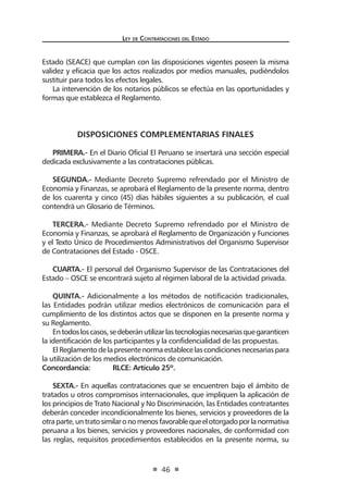 Ley de Contrataciones del Estado
46
Estado (SEACE) que cumplan con las disposiciones vigentes poseen la misma
validez y eficacia que los actos realizados por medios manuales, pudiéndolos
sustituir para todos los efectos legales.
La intervención de los notarios públicos se efectúa en las oportunidades y
formas que establezca el Reglamento.
DISPOSICIONES COMPLEMENTARIAS FINALES
PRIMERA.- En el Diario Oficial El Peruano se insertará una sección especial
dedicada exclusivamente a las contrataciones públicas.
SEGUNDA.- Mediante Decreto Supremo refrendado por el Ministro de
Economía y Finanzas, se aprobará el Reglamento de la presente norma, dentro
de los cuarenta y cinco (45) días hábiles siguientes a su publicación, el cual
contendrá un Glosario de Términos.
TERCERA.- Mediante Decreto Supremo refrendado por el Ministro de
Economía y Finanzas, se aprobará el Reglamento de Organización y Funciones
y el Texto Único de Procedimientos Administrativos del Organismo Supervisor
de Contrataciones del Estado - OSCE.
CUARTA.- El personal del Organismo Supervisor de las Contrataciones del
Estado – OSCE se encontrará sujeto al régimen laboral de la actividad privada.
QUINTA.- Adicionalmente a los métodos de notificación tradicionales,
las Entidades podrán utilizar medios electrónicos de comunicación para el
cumplimiento de los distintos actos que se disponen en la presente norma y
su Reglamento.
Entodosloscasos,sedeberánutilizarlastecnologíasnecesariasquegaranticen
la identificación de los participantes y la confidencialidad de las propuestas.
ElReglamentodelapresentenormaestablecelascondicionesnecesariaspara
la utilización de los medios electrónicos de comunicación.
Concordancia:	 RLCE: Artículo 25º.
SEXTA.- En aquellas contrataciones que se encuentren bajo el ámbito de
tratados u otros compromisos internacionales, que impliquen la aplicación de
los principios de Trato Nacional y No Discriminación, las Entidades contratantes
deberán conceder incondicionalmente los bienes, servicios y proveedores de la
otraparte,untratosimilaronomenosfavorablequeelotorgadoporlanormativa
peruana a los bienes, servicios y proveedores nacionales, de conformidad con
las reglas, requisitos procedimientos establecidos en la presente norma, su
 