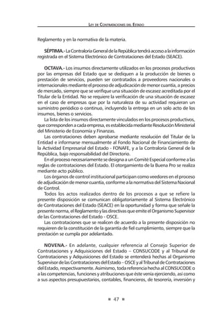 47
Ley de Contrataciones del Estado
Reglamento y en la normativa de la materia.
SÉPTIMA.-LaContraloríaGeneraldelaRepúblicatendráaccesoalainformación
registrada en el Sistema Electrónico de Contrataciones del Estado (SEACE).
OCTAVA.- Los insumos directamente utilizados en los procesos productivos
por las empresas del Estado que se dediquen a la producción de bienes o
prestación de servicios, pueden ser contratados a proveedores nacionales o
internacionalesmedianteelprocesodeadjudicacióndemenorcuantía,aprecios
de mercado, siempre que se verifique una situación de escasez acreditada por el
Titular de la Entidad. No se requiere la verificación de una situación de escasez
en el caso de empresas que por la naturaleza de su actividad requieran un
suministro periódico o continuo, incluyendo la entrega en un solo acto de los
insumos, bienes o servicios.
La lista de los insumos directamente vinculados en los procesos productivos,
quecorrespondenacadaempresa,esestablecidamedianteResoluciónMinisterial
del Ministerio de Economía y Finanzas.
Las contrataciones deben aprobarse mediante resolución del Titular de la
Entidad e informarse mensualmente al Fondo Nacional de Financiamiento de
la Actividad Empresarial del Estado - FONAFE, y a la Contraloría General de la
República, bajo responsabilidad del Directorio.
En el proceso necesariamente se designa a un Comité Especial conforme a las
reglas de contrataciones del Estado. El otorgamiento de la Buena Pro se realiza
mediante acto público.
Los órganos de control institucional participan como veedores en el proceso
deadjudicacióndemenorcuantía,conformealanormativadelSistemaNacional
de Control.
Todos los actos realizados dentro de los procesos a que se refiere la
presente disposición se comunican obligatoriamente al Sistema Electrónico
de Contrataciones del Estado (SEACE) en la oportunidad y forma que señale la
presentenorma,elReglamentoylasdirectivasqueemiteelOrganismoSupervisor
de las Contrataciones del Estado - OSCE.
Las contrataciones que se realicen de acuerdo a la presente disposición no
requieren de la constitución de la garantía de fiel cumplimiento, siempre que la
prestación se cumpla por adelantado.
NOVENA.- En adelante, cualquier referencia al Consejo Superior de
Contrataciones y Adquisiciones del Estado – CONSUCODE y al Tribunal de
Contrataciones y Adquisiciones del Estado se entenderá hechas al Organismo
SupervisordelasContratacionesdelEstado–OSCEyalTribunaldeContrataciones
del Estado, respectivamente. Asimismo, toda referencia hecha al CONSUCODE o
a las competencias, funciones y atribuciones que éste venía ejerciendo, así como
a sus aspectos presupuestarios, contables, financieros, de tesorería, inversión y
 