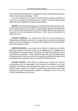 Ley de Contrataciones del Estado
48
otros sistemas administrativos se entenderán hechas al Organismo Supervisor
de las Contrataciones del Estado – OSCE.
Los entes rectores de los Sistemas Administrativos quedan autorizados a
emitir, de ser necesario, las disposiciones que resulten necesarias para la mejor
aplicación de lo establecido en el párrafo precedente.
DÉCIMA.-Paraefectosdelodispuestoenelarticulo60ºdelapresentenorma,
la Resolución Suprema N° 007-2008-EF surtirá efectos respecto a la designación
de un miembro del Consejo Directivo y del Presidente Ejecutivo del Organismo
Supervisor de las Contrataciones del Estado - OSCE, bajo los términos de la
presente norma.
DÉCIMO PRIMERA.- Los Vocales del Tribunal de Contrataciones y
Adquisiciones del Estado mantendrán su cargo hasta el cumplimiento del plazo
por el cual fueron designados, sin perjuicio de lo dispuesto en los artículos 64º
y 65º de la presente norma.
DÉCIMO SEGUNDA.- La presente norma entrará en vigencia a los treinta
(30) días calendario contados a partir de la publicación de su Reglamento y
del Reglamento de Organización y Funciones del Organismo Supervisor de las
Contrataciones del Estado - OSCE, excepto la Segunda y Tercera Disposiciones
Complementarias Finales, que entrarán en vigencia a partir del día siguiente de
la publicación de la presente norma en el Diario Oficial El Peruano.
DÉCIMO TERCERA.- Para definir la instancia que resolverá los recursos
impugnativos que se interpongan en los procesos de selección en los que
participen proveedores que provengan de países con los que la República
del Perú tuviera vigente un tratado o compromiso internacional que incluya
disposiciones sobre contrataciones públicas, se aplicarán, de ser el caso, los
criterios establecidos en las mismas.
 