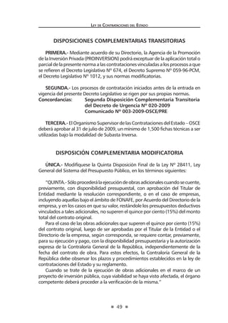 49
Ley de Contrataciones del Estado
DISPOSICIONES COMPLEMENTARIAS TRANSITORIAS
PRIMERA.- Mediante acuerdo de su Directorio, la Agencia de la Promoción
de la Inversión Privada (PROINVERSION) podrá exceptuar de la aplicación total o
parcial de la presente norma a las contrataciones vinculadas a los procesos a que
se refieren el Decreto Legislativo Nº 674, el Decreto Supremo Nº 059-96-PCM,
el Decreto Legislativo Nº 1012, y sus normas modificatorias.
SEGUNDA.- Los procesos de contratación iniciados antes de la entrada en
vigencia del presente Decreto Legislativo se rigen por sus propias normas.
Concordancias:	 Segunda Disposición Complementaria Transitoria
	 del Decreto de Urgencia Nº 020-2009
	 Comunicado Nº 003-2009-OSCE/PRE	
TERCERA.- El Organismo Supervisor de las Contrataciones del Estado – OSCE
deberá aprobar al 31 de julio de 2009, un mínimo de 1,500 fichas técnicas a ser
utilizadas bajo la modalidad de Subasta Inversa.
DISPOSICIÓN COMPLEMENTARIA MODIFICATORIA
ÚNICA.- Modifíquese la Quinta Disposición Final de la Ley Nº 28411, Ley
General del Sistema del Presupuesto Público, en los términos siguientes:
“QUINTA.-Sóloprocederálaejecucióndeobrasadicionalescuandosecuente,
previamente, con disponibilidad presupuestal, con aprobación del Titular de
Entidad mediante la resolución correspondiente, o en el caso de empresas,
incluyendo aquellas bajo el ámbito de FONAFE, por Acuerdo del Directorio de la
empresa, y en los casos en que su valor, restándole los presupuestos deductivos
vinculados a tales adicionales, no superen el quince por ciento (15%) del monto
total del contrato original.
Para el caso de las obras adicionales que superen el quince por ciento (15%)
del contrato original, luego de ser aprobadas por el Titular de la Entidad o el
Directorio de la empresa, según corresponda, se requiere contar, previamente,
para su ejecución y pago, con la disponibilidad presupuestaria y la autorización
expresa de la Contraloría General de la República, independientemente de la
fecha del contrato de obra. Para estos efectos, la Contraloría General de la
República debe observar los plazos y procedimientos establecidos en la ley de
contrataciones del Estado y su reglamento.
Cuando se trate de la ejecución de obras adicionales en el marco de un
proyecto de inversión pública, cuya viabilidad se haya visto afectada, el órgano
competente deberá proceder a la verificación de la misma.”
 