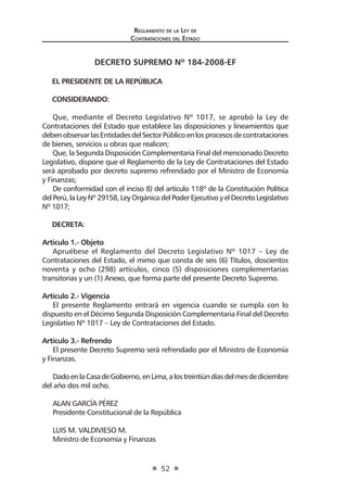 Reglamento de la Ley de
Contrataciones del Estado
52
DECRETO SUPREMO Nº 184-2008-EF
EL PRESIDENTE DE LA REPÚBLICA
CONSIDERANDO:
Que, mediante el Decreto Legislativo Nº 1017, se aprobó la Ley de
Contrataciones del Estado que establece las disposiciones y lineamientos que
debenobservarlasEntidadesdelSectorPúblicoenlosprocesosdecontrataciones
de bienes, servicios u obras que realicen;
Que, la Segunda Disposición Complementaria Final del mencionado Decreto
Legislativo, dispone que el Reglamento de la Ley de Contrataciones del Estado
será aprobado por decreto supremo refrendado por el Ministro de Economía
y Finanzas;
De conformidad con el inciso 8) del artículo 118º de la Constitución Política
del Perú, la Ley Nº 29158, Ley Orgánica del Poder Ejecutivo y el Decreto Legislativo
Nº 1017;
DECRETA:
Artículo 1.- Objeto
Apruébese el Reglamento del Decreto Legislativo Nº 1017 – Ley de
Contrataciones del Estado, el mimo que consta de seis (6) Títulos, doscientos
noventa y ocho (298) artículos, cinco (5) disposiciones complementarias
transitorias y un (1) Anexo, que forma parte del presente Decreto Supremo.
Artículo 2.- Vigencia
El presente Reglamento entrará en vigencia cuando se cumpla con lo
dispuesto en el Décimo Segunda Disposición Complementaria Final del Decreto
Legislativo Nº 1017 – Ley de Contrataciones del Estado.
Artículo 3.- Refrendo
El presente Decreto Supremo será refrendado por el Ministro de Economía
y Finanzas.
DadoenlaCasadeGobierno,enLima,alostreintiúndíasdelmesdediciembre
del año dos mil ocho.
ALAN GARCÍA PÉREZ
Presidente Constitucional de la República
LUIS M. VALDIVIESO M.
Ministro de Economía y Finanzas
 