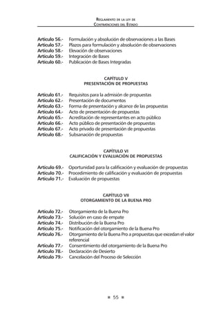 55
Reglamento de la ley de
Contrataciones del Estado
Artículo 56.- Formulación y absolución de observaciones a las Bases
Artículo 57.- Plazos para formulación y absolución de observaciones
Artículo 58.- Elevación de observaciones
Artículo 59.- Integración de Bases
Artículo 60.- Publicación de Bases Integradas
CAPÍTULO V
PRESENTACIÓN DE PROPUESTAS
Artículo 61.- Requisitos para la admisión de propuestas
Artículo 62.- Presentación de documentos
Artículo 63.- Forma de presentación y alcance de las propuestas
Artículo 64.- Acto de presentación de propuestas
Artículo 65.- Acreditación de representantes en acto público
Artículo 66.- Acto público de presentación de propuestas
Artículo 67.- Acto privado de presentación de propuestas
Artículo 68.- Subsanación de propuestas
CAPÍTULO VI
CALIFICACIÓN Y EVALUACIÓN DE PROPUESTAS
Artículo 69.- Oportunidad para la calificación y evaluación de propuestas
Artículo 70.- Procedimiento de calificación y evaluación de propuestas
Artículo 71.- Evaluación de propuestas
CAPÍTULO VII
OTORGAMIENTO DE LA BUENA PRO
Artículo 72.- Otorgamiento de la Buena Pro
Artículo 73.- Solución en caso de empate
Artículo 74.- Distribución de la Buena Pro
Artículo 75.- Notificación del otorgamiento de la Buena Pro
Artículo 76.- Otorgamiento de la Buena Pro a propuestas que excedan el valor
referencial
Artículo 77.- Consentimiento del otorgamiento de la Buena Pro
Artículo 78.- Declaración de Desierto
Artículo 79.- Cancelación del Proceso de Selección
 
