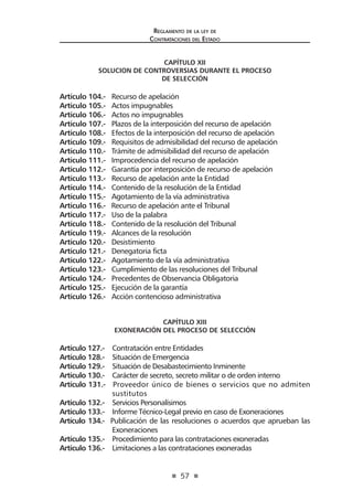 57
Reglamento de la ley de
Contrataciones del Estado
CAPÍTULO XII
SOLUCION DE CONTROVERSIAS DURANTE EL PROCESO
DE SELECCIÓN
Artículo 104.- Recurso de apelación
Artículo 105.- Actos impugnables
Artículo 106.- Actos no impugnables
Artículo 107.- Plazos de la interposición del recurso de apelación
Artículo 108.- Efectos de la interposición del recurso de apelación
Artículo 109.- Requisitos de admisibilidad del recurso de apelación
Artículo 110.- Trámite de admisibilidad del recurso de apelación
Artículo 111.- Improcedencia del recurso de apelación
Artículo 112.- Garantía por interposición de recurso de apelación
Artículo 113.- Recurso de apelación ante la Entidad
Artículo 114.- Contenido de la resolución de la Entidad
Artículo 115.- Agotamiento de la vía administrativa
Artículo 116.- Recurso de apelación ante el Tribunal
Artículo 117.- Uso de la palabra
Artículo 118.- Contenido de la resolución del Tribunal
Artículo 119.- Alcances de la resolución
Artículo 120.- Desistimiento
Artículo 121.- Denegatoria ficta
Artículo 122.- Agotamiento de la vía administrativa
Artículo 123.- Cumplimiento de las resoluciones del Tribunal
Artículo 124.- Precedentes de Observancia Obligatoria
Artículo 125.- Ejecución de la garantía
Artículo 126.- Acción contencioso administrativa
CAPÍTULO XIII
EXONERACIÓN DEL PROCESO DE SELECCIÓN
Artículo 127.- Contratación entre Entidades
Artículo 128.- Situación de Emergencia
Artículo 129.- Situación de Desabastecimiento Inminente
Artículo 130.- Carácter de secreto, secreto militar o de orden interno
Artículo 131.- Proveedor único de bienes o servicios que no admiten
sustitutos
Artículo 132.- Servicios Personalísimos
Artículo 133.- Informe Técnico-Legal previo en caso de Exoneraciones
Artículo 134.- Publicación de las resoluciones o acuerdos que aprueban las
Exoneraciones
Artículo 135.- Procedimiento para las contrataciones exoneradas
Artículo 136.- Limitaciones a las contrataciones exoneradas
 