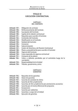 Reglamento de la Ley de
Contrataciones del Estado
58
TITULO III
EJECUCIÓN CONTRACTUAL
CAPÍTULO I
DEL CONTRATO
Artículo 137.- Obligación de contratar
Artículo 138.- Perfeccionamiento del Contrato
Artículo 139.- Suscripción del Contrato
Artículo 140.- Sujetos de la relación contractual
Artículo 141.- Requisitos para suscribir el Contrato
Artículo 142.- Contenido del Contrato
Artículo 143.- Modificación en el Contrato
Artículo 144.- Nulidad del Contrato
Artículo 145.- Consorcio
Artículo 146.- Subcontratación
Artículo 147.- Cesión de Derechos y de Posición Contractual
Artículo 148.- Plazos y procedimiento para suscribir el Contrato
Artículo 149.- Vigencia del Contrato
Artículo 150.- Casos especiales de vigencia contractual
Artículo 151.- Cómputo de los plazos
Artículo 152.- Fallas o defectos percibidos por el contratista luego de la
suscripción
Artículo 153.- Responsabilidad de la Entidad
Artículo 154.- Tributos, gravámenes y otros
CAPÍTULO II
GARANTÍAS
Artículo 155.- Requisitos de las garantías
Artículo 156.- Clases de garantías
Artículo 157.- Garantía de seriedad de oferta
Artículo 158.- Garantía de fiel cumplimiento
Artículo 159.- Garantías de fiel cumplimiento por prestaciones accesorias
Artículo 160.- Garantía por el monto diferencial de propuesta
Artículo 161.- Excepciones
Artículo 162.- Garantía por adelantos
Artículo 163.- Garantías a cargo de la Entidad
Artículo 164.- Ejecución de garantías
 