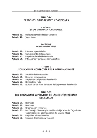 Ley de Contrataciones del Estado
6
TÍTULO IV
DERECHOS, OBLIGACIONES Y SANCIONES
CAPÍTULO I
De las Entidades y funcionarios
Artículo 46.- De las responsabilidades y sanciones
Artículo 47.- Supervisión
CAPÍTULO II
De los contratistas
Artículo 48.- Intereses y penalidades
Artículo 49.- Cumplimiento de lo pactado
Artículo 50.- Responsabilidad del contratista
Artículo 51.- Infracciones y sanciones administrativas
TÍTULO V
SOLUCIÓN DE CONTROVERSIAS E IMPUGNACIONES
Artículo 52.- Solución de controversias
Artículo 53.- Recursos impugnativos
Artículo 54.- Suspensión del proceso de selección
Artículo 55.- Denegatoria Ficta
Artículo 56.- Nulidad de los actos derivados de los procesos de selección
TÍTULO VI
DEL ORGANISMO SUPERVISOR DE LAS CONTRATACIONES
DEL ESTADO
Artículo 57.- Definición
Artículo 58.- Funciones
Artículo 59.- Organización y recursos
Artículo 60.- Del Consejo Directivo y la Presidencia Ejecutiva del Organismo
Supervisor de las Contrataciones del Estado - OSCE
Artículo 61.- Requisitos e impedimentos
Artículo 62.- Causales de remoción y vacancia
 