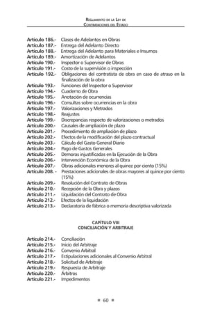 Reglamento de la Ley de
Contrataciones del Estado
60
Artículo 186.- Clases de Adelantos en Obras
Artículo 187.- Entrega del Adelanto Directo
Artículo 188.- Entrega del Adelanto para Materiales e Insumos
Artículo 189.- Amortización de Adelantos
Artículo 190.- Inspector o Supervisor de Obras
Artículo 191.- Costo de la supervisión o inspección
Artículo 192.- Obligaciones del contratista de obra en caso de atraso en la
finalización de la obra
Artículo 193.- Funciones del Inspector o Supervisor
Artículo 194.- Cuaderno de Obra
Artículo 195.- Anotación de ocurrencias
Artículo 196.- Consultas sobre ocurrencias en la obra
Artículo 197.- Valorizaciones y Metrados
Artículo 198.- Reajustes
Artículo 199.- Discrepancias respecto de valorizaciones o metrados
Artículo 200.- Causales de ampliación de plazo
Artículo 201.- Procedimiento de ampliación de plazo
Artículo 202.- Efectos de la modificación del plazo contractual
Artículo 203.- Cálculo del Gasto General Diario
Artículo 204.- Pago de Gastos Generales
Artículo 205.- Demoras injustificadas en la Ejecución de la Obra
Artículo 206.- Intervención Económica de la Obra
Artículo 207.- Obras adicionales menores al quince por ciento (15%)
Artículo 208. - Prestaciones adicionales de obras mayores al quince por ciento
(15%)
Artículo 209.- Resolución del Contrato de Obras
Artículo 210.- Recepción de la Obra y plazos
Artículo 211.- Liquidación del Contrato de Obra
Artículo 212.- Efectos de la liquidación
Artículo 213.- Declaratoria de fábrica o memoria descriptiva valorizada
CAPÍTULO VIII
CONCILIACIÓN Y ARBITRAJE
Artículo 214.- Conciliación
Artículo 215.- Inicio del Arbitraje
Artículo 216.- Convenio Arbitral
Articulo 217.- Estipulaciones adicionales al Convenio Arbitral
Artículo 218.- Solicitud de Arbitraje
Artículo 219.- Respuesta de Arbitraje
Artículo 220.- Árbitros
Artículo 221.- Impedimentos
 