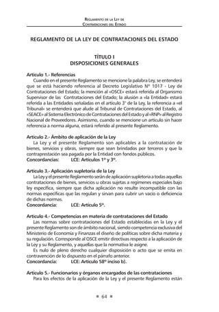 Reglamento de la Ley de
Contrataciones del Estado
64
REGLAMENTO DE LA LEY DE CONTRATACIONES DEL ESTADO
TÍTULO I
DISPOSICIONES GENERALES
Artículo 1.- Referencias
Cuando en el presente Reglamento se mencione la palabra Ley, se entenderá
que se está haciendo referencia al Decreto Legislativo Nº 1017 - Ley de
Contrataciones del Estado; la mención al «OSCE» estará referida al Organismo
Supervisor de las Contrataciones del Estado; la alusión a «la Entidad» estará
referida a las Entidades señaladas en el artículo 3° de la Ley, la referencia a «el
Tribunal» se entenderá que alude al Tribunal de Contrataciones del Estado, al
«SEACE»alSistemaElectrónicodeContratacionesdelEstadoyal«RNP»alRegistro
Nacional de Proveedores. Asimismo, cuando se mencione un artículo sin hacer
referencia a norma alguna, estará referido al presente Reglamento.
Artículo 2.- Ámbito de aplicación de la Ley
La Ley y el presente Reglamento son aplicables a la contratación de
bienes, servicios y obras, siempre que sean brindados por terceros y que la
contraprestación sea pagada por la Entidad con fondos públicos.
Concordancias:	 LCE: Artículos 1º y 3º.
Artículo 3.- Aplicación supletoria de la Ley
LaLeyyelpresenteReglamentoserándeaplicaciónsupletoriaatodasaquellas
contrataciones de bienes, servicios u obras sujetas a regímenes especiales bajo
ley específica, siempre que dicha aplicación no resulte incompatible con las
normas específicas que las regulan y sirvan para cubrir un vacío o deficiencia
de dichas normas.
Concordancia:	 LCE: Artículo 5º.
Artículo 4.- Competencias en materia de contrataciones del Estado
Las normas sobre contrataciones del Estado establecidas en la Ley y el
presente Reglamento son de ámbito nacional, siendo competencia exclusiva del
Ministerio de Economía y Finanzas el diseño de políticas sobre dicha materia y
su regulación. Corresponde al OSCE emitir directivas respecto a la aplicación de
la Ley y su Reglamento, y aquellas que la normativa le asigne.
Es nulo de pleno derecho cualquier disposición o acto que se emita en
contravención de lo dispuesto en el párrafo anterior.
Concordancia:	 LCE: Artículo 58º inciso b).
	
Artículo 5.- Funcionarios y órganos encargados de las contrataciones
Para los efectos de la aplicación de la Ley y el presente Reglamento están
 