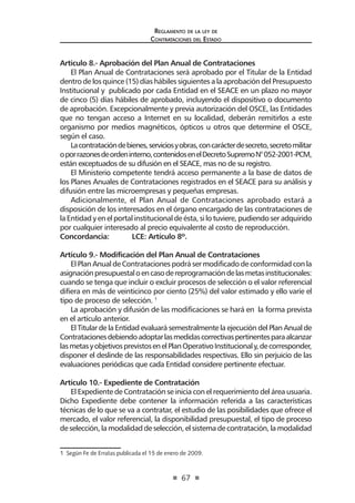 67
Reglamento de la ley de
Contrataciones del Estado
Artículo 8.- Aprobación del Plan Anual de Contrataciones
El Plan Anual de Contrataciones será aprobado por el Titular de la Entidad
dentro de los quince (15) días hábiles siguientes a la aprobación del Presupuesto
Institucional y publicado por cada Entidad en el SEACE en un plazo no mayor
de cinco (5) días hábiles de aprobado, incluyendo el dispositivo o documento
de aprobación. Excepcionalmente y previa autorización del OSCE, las Entidades
que no tengan acceso a Internet en su localidad, deberán remitirlos a este
organismo por medios magnéticos, ópticos u otros que determine el OSCE,
según el caso.
Lacontratacióndebienes,serviciosyobras,concarácterdesecreto,secretomilitar
oporrazonesdeordeninterno,contenidosenelDecretoSupremoN°052-2001-PCM,
están exceptuados de su difusión en el SEACE, mas no de su registro.
El Ministerio competente tendrá acceso permanente a la base de datos de
los Planes Anuales de Contrataciones registrados en el SEACE para su análisis y
difusión entre las microempresas y pequeñas empresas.
Adicionalmente, el Plan Anual de Contrataciones aprobado estará a
disposición de los interesados en el órgano encargado de las contrataciones de
la Entidad y en el portal institucional de ésta, si lo tuviere, pudiendo ser adquirido
por cualquier interesado al precio equivalente al costo de reproducción.
Concordancia:	 LCE: Artículo 8º.
Artículo 9.- Modificación del Plan Anual de Contrataciones
El Plan Anual de Contrataciones podrá ser modificado de conformidad con la
asignaciónpresupuestaloencasodereprogramacióndelasmetasinstitucionales:
cuando se tenga que incluir o excluir procesos de selección o el valor referencial
difiera en más de veinticinco por ciento (25%) del valor estimado y ello varíe el
tipo de proceso de selección. 1
La aprobación y difusión de las modificaciones se hará en la forma prevista
en el artículo anterior.
El Titular de la Entidad evaluará semestralmente la ejecución del Plan Anual de
Contratacionesdebiendoadoptarlasmedidascorrectivaspertinentesparaalcanzar
lasmetasyobjetivosprevistosenelPlanOperativoInstitucionaly,decorresponder,
disponer el deslinde de las responsabilidades respectivas. Ello sin perjuicio de las
evaluaciones periódicas que cada Entidad considere pertinente efectuar.
Artículo 10.- Expediente de Contratación
El Expediente de Contratación se inicia con el requerimiento del área usuaria.
Dicho Expediente debe contener la información referida a las características
técnicas de lo que se va a contratar, el estudio de las posibilidades que ofrece el
mercado, el valor referencial, la disponibilidad presupuestal, el tipo de proceso
de selección, lamodalidad de selección, el sistemade contratación, lamodalidad
1  Según Fe de Erratas publicada el 15 de enero de 2009.
 