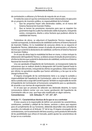 Reglamento de la Ley de
Contrataciones del Estado
68
de contratación a utilizarse y la fórmula de reajuste de ser el caso.
En todos los casos en que las contrataciones estén relacionadas a la ejecución
de un proyecto de inversión pública, es responsabilidad de la Entidad:
1.	 Que los proyectos hayan sido declarados viables, en el marco del
Sistema Nacional de Inversión Pública.
2.	 Que se tomen las previsiones necesarias para que se respeten los
parámetrosbajoloscualesfuedeclaradoviableelproyecto,incluyendo
costos, cronograma, diseño u otros factores que pudieran afectar la
viabilidad del mismo.
Tratándose de obras, se adjuntará el Expediente Técnico respectivo y,
cuando corresponda, la declaratoria de viabilidad conforme al Sistema Nacional
de Inversión Pública. En la modalidad de concurso oferta no se requerirá el
Expediente Técnico, debiéndose anexar el estudio de preinversión y el informe
técnico que sustentó la declaratoria de viabilidad, conforme al Sistema Nacional
de Inversión Pública.
En el caso de obras bajo la modalidad de llave en mano, si éstas incluyen la
elaboracióndelExpedienteTécnico,sedeberáanexarelestudiodepreinversióny
elinformetécnicoquesustentóladeclaratoriadeviabilidad,conformealSistema
Nacional de Inversión Pública.
Una vez aprobado el Expediente de Contratación, se incorporarán todas las
actuaciones que se realicen desde la designación del Comité Especial hasta la
culminacióndel contrato, incluyendolas ofertas noganadoras. Debe entenderse
por ofertas no ganadoras aquellas que fueron admitidas y a las que no se les
otorgó la Buena Pro.
El órgano encargado de las contrataciones tiene a su cargo la custodia y
responsabilidad del Expediente de Contratación, salvo en el período en el que
dichacustodiaestéacargodelComitéEspecial.Tambiénesresponsablederemitir
el Expediente de Contratación al funcionario competente para su aprobación,
de acuerdo a sus normas de organización interna.
En el caso que un proceso de selección sea declarado desierto, la nueva
convocatoria deberá contar con una nueva aprobación del Expediente de
Contratación sólo en caso que haya sido modificado en algún extremo.
Concordancias:	 LCE: Artículos 7º, 12º, 32º, 42º.
Artículo 11.- Características técnicas de lo que se va a contratar
El área usuaria es la responsable de definir con precisión las características,
condiciones, cantidad y calidad de los bienes, servicios u obras que requiera
para el cumplimiento de sus funciones, debiendo desarrollar esta actividad de
acuerdo a lo indicado en el Artículo 13° de la Ley. El órgano encargado de las
contrataciones,conlaautorizacióndeláreausuariay,comoproductodelestudio
de las posibilidades que ofrece el mercado, podrá ajustar las características de
lo que se va a contratar.
 