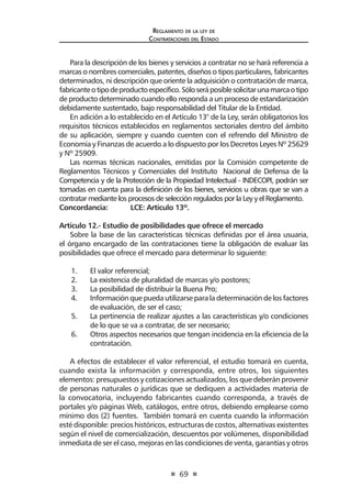 69
Reglamento de la ley de
Contrataciones del Estado
Para la descripción de los bienes y servicios a contratar no se hará referencia a
marcas o nombres comerciales, patentes, diseños o tipos particulares, fabricantes
determinados, ni descripción que oriente la adquisición o contratación de marca,
fabricanteotipodeproductoespecífico.Sóloseráposiblesolicitarunamarcaotipo
de producto determinado cuando ello responda a un proceso de estandarización
debidamente sustentado, bajo responsabilidad del Titular de la Entidad.
En adición a lo establecido en el Artículo 13° de la Ley, serán obligatorios los
requisitos técnicos establecidos en reglamentos sectoriales dentro del ámbito
de su aplicación, siempre y cuando cuenten con el refrendo del Ministro de
Economía y Finanzas de acuerdo a lo dispuesto por los Decretos Leyes Nº 25629
y Nº 25909.
Las normas técnicas nacionales, emitidas por la Comisión competente de
Reglamentos Técnicos y Comerciales del Instituto Nacional de Defensa de la
Competencia y de la Protección de la Propiedad Intelectual - INDECOPI, podrán ser
tomadas en cuenta para la definición de los bienes, servicios u obras que se van a
contratar mediante los procesos de selección regulados por la Ley y el Reglamento.
Concordancia:	 LCE: Artículo 13º.
Artículo 12.- Estudio de posibilidades que ofrece el mercado
Sobre la base de las características técnicas definidas por el área usuaria,
el órgano encargado de las contrataciones tiene la obligación de evaluar las
posibilidades que ofrece el mercado para determinar lo siguiente:
1.	 El valor referencial;
2.	 La existencia de pluralidad de marcas y/o postores;
3.	 La posibilidad de distribuir la Buena Pro;
4.	 Información que pueda utilizarse para la determinación de los factores
de evaluación, de ser el caso;
5.	 La pertinencia de realizar ajustes a las características y/o condiciones
de lo que se va a contratar, de ser necesario;
6.	 Otros aspectos necesarios que tengan incidencia en la eficiencia de la
contratación.
	
A efectos de establecer el valor referencial, el estudio tomará en cuenta,
cuando exista la información y corresponda, entre otros, los siguientes
elementos: presupuestos y cotizaciones actualizados, los que deberán provenir
de personas naturales o jurídicas que se dediquen a actividades materia de
la convocatoria, incluyendo fabricantes cuando corresponda, a través de
portales y/o páginas Web, catálogos, entre otros, debiendo emplearse como
mínimo dos (2) fuentes. También tomará en cuenta cuando la información
esté disponible: precios históricos, estructuras de costos, alternativas existentes
según el nivel de comercialización, descuentos por volúmenes, disponibilidad
inmediata de ser el caso, mejoras en las condiciones de venta, garantías y otros
 