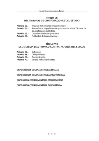 7
Ley de Contrataciones del Estado
TÍTULO VII
DEL TRIBUNAL DE CONTRATACIONES DEL ESTADO
Artículo 63.- Tribunal de Contrataciones del Estado
Artículo 64.- Requisitos e impedimentos para ser Vocal del Tribunal de
Contrataciones del Estado
Artículo 65.- Causal de remoción y vacancia
Artículo 66.- Publicidad de las resoluciones
TÍTULO VIII
DEL SISTEMA ELECTRÓNICO CONTRATACIONES DEL ESTADO
Artículo 67.- Definición
Artículo 68.- Obligatoriedad
Artículo 69.- Administración
Artículo 70.- Validez y eficacia de actos
DISPOSICIONES COMPLEMENTARIAS FINALES
DISPOSICIONES COMPLEMENTARIAS TRANSITORIAS
DISPOSICIÓN COMPLEMENTARIA MODIFICATORIA
DISPOSICIÓN COMPLEMENTARIA DEROGATORIA
 
