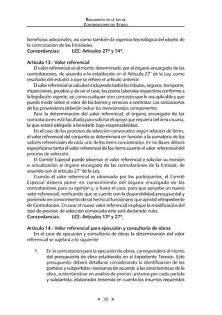 Reglamento de la Ley de
Contrataciones del Estado
70
beneficios adicionales, así como también la vigencia tecnológica del objeto de
la contratación de las Entidades.
Concordancias:	 LCE: Artículos 27º y 74º.
Artículo 13.- Valor referencial
El valor referencial es el monto determinado por el órgano encargado de las
contrataciones, de acuerdo a lo establecido en el Artículo 27° de la Ley, como
resultado del estudio a que se refiere el artículo anterior.
Elvalorreferencialsecalcularáincluyendotodoslostributos,seguros,transporte,
inspecciones,pruebasy,deserelcaso,loscostoslaboralesrespectivosconformea
la legislación vigente, así como cualquier otro concepto que le sea aplicable y que
pueda incidir sobre el valor de los bienes y servicios a contratar. Las cotizaciones
de los proveedores deberán incluir los mencionados componentes.
Para la determinación del valor referencial, el órgano encargado de las
contratacionesestáfacultadoparasolicitarelapoyoquerequieradeláreausuaria,
la que estará obligada a brindarlo bajo responsabilidad.
En el caso de los procesos de selección convocados según relación de ítems,
el valor referencial del conjunto se determinará en función a la sumatoria de los
valores referenciales de cada uno de los ítems considerados. En las Bases deberá
especificarse tanto el valor referencial de los ítems cuanto el valor referencial del
proceso de selección.
El Comité Especial puede observar el valor referencial y solicitar su revisión
o actualización al órgano encargado de las contrataciones de la Entidad, de
acuerdo con el artículo 27° de la Ley.
Cuando el valor referencial es observado por los participantes, el Comité
Especial deberá poner en conocimiento del órgano encargado de las
contrataciones para su opinión y, si fuera el caso, para que apruebe un nuevo
valor referencial, verificando que se cuente con la disponibilidad presupuestal y
poniendo en conocimiento de tal hecho al funcionario que aprobó el Expediente
de Contratación. En caso el nuevo valor referencial implique la modificación del
tipo de proceso de selección convocado éste será declarado nulo.
Concordancias:	 LCE: Artículos 13º y 27º.
Artículo 14.- Valor referencial para ejecución y consultoría de obras
En el caso de ejecución y consultoría de obras la determinación del valor
referencial se sujetará a lo siguiente:
1. 	 En la contratación para la ejecución de obras, corresponderá al monto
del presupuesto de obra establecido en el Expediente Técnico. Este
presupuesto deberá detallarse considerando la identificación de las
partidas y subpartidas necesarias de acuerdo a las características de la
obra, sustentándose en análisis de precios unitarios por cada partida
y subpartida, elaborados teniendo en cuenta los insumos requeridos
 