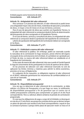 Reglamento de la Ley de
Contrataciones del Estado
72
Entidad pagaría como honorario de éxito.
Concordancia:	 LCE: Artículo 27º.
Artículo 16.- Antigüedad del valor referencial	
Para convocar a un proceso de selección, el valor referencial no podrá tener
una antigüedad mayor a los seis (6) meses, tratándose de ejecución y consultoría
de obras, ni mayor a tres (3) meses en el caso de bienes y servicios.
Para el caso de ejecución de obras que cuenten con Expediente Técnico, la
antigüedad del valor referencial se computará desde la fecha de determinación
del presupuesto de obra consignada en el Expediente Técnico.
En el caso de bienes, servicios y consultoría de obras, la antigüedad del valor
referencial se computará desde la aprobación del expediente de contratación.
LafechadeaprobacióndelExpedientedeContratacióndeberáserconsignada
en las Bases.
Concordancias: 	 LCE: Artículos 7º y 27º.
Artículo 17.- Publicidad o reserva del valor referencial
El valor referencial es público. Sin embargo, podrá ser reservado cuando
la naturaleza de la contratación lo haga necesario, previo informe del órgano
encargado de las contrataciones de la Entidad, el cual deberá ser aprobado por
el Titular de ésta. La reserva del valor referencial deberá ser establecida en el
Expediente de Contratación.
En los casos de reserva del valor referencial, ésta cesa cuando el Comité Especial
lo haga de conocimiento de los participantes en el acto de apertura de los sobres.
En los procesos de selección con valor referencial reservado no será de
aplicación los límites mínimos y máximos para admitir la oferta económica,
previstos en la Ley y el Reglamento.
En cualquiera de los supuestos, es obligatorio registrar el valor referencial
en el SEACE, debiendo garantizarse los mecanismos de confidencialidad en el
caso de ser reservado.
Concordancia: 	 LCE: Artículo 27º.
Artículo 18.- Disponibilidad presupuestal
Una vez que se determine el valor referencial de la contratación, se debe
solicitar a la Oficina de Presupuesto o la que haga sus veces, la certificación
de disponibilidad presupuestal a fin de garantizar que se cuenta con el
crédito presupuestario suficiente para comprometer un gasto en el año fiscal
correspondiente. Para su solicitud, deberá señalarse el período de contratación
programado.
En caso que las obligaciones de pago a cargo de la Entidades se devenguen
enmásdeun(1)añofiscal,seaporqueloscontratosdelasquesederivantengan
un plazo de ejecución que exceda el año fiscal correspondiente a aquel en que
se convocó el proceso o porque dicho plazo de ejecución recién se inicia en el
 