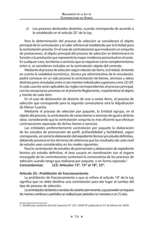 Reglamento de la Ley de
Contrataciones del Estado
74
c)	 Los procesos declarados desiertos, cuando corresponda de acuerdo a
lo establecido en el artículo 32° de la Ley.
Para la determinación del proceso de selección se considerará el objeto
principal de la contratación y el valor referencial establecido por la Entidad para
lacontrataciónprevista.Enelcasodecontratacionesqueinvolucrenunconjunto
de prestaciones, el objeto principal del proceso de selección se determinará en
funciónalaprestaciónquerepresentelamayorincidenciaporcentualenelcosto.
Encualquiercaso,losbienesoserviciosqueserequierancomocomplementarios
entre sí, se consideran incluidos en la contratación objeto del contrato.
Medianteelprocesodeselecciónsegúnrelacióndeítems,laEntidad,teniendo
en cuenta la viabilidad económica, técnica y/o administrativa de la vinculación,
podrá convocar en un solo proceso la contratación de bienes, servicios u obras
distintasperovinculadasentresíconmontosindividualessuperioresatres(3)UIT.
A cada caso les serán aplicables las reglas correspondientes al proceso principal,
con las excepciones previstas en el presente Reglamento, respetándose el objeto
y monto de cada ítem.
En el caso de declaración de desierto de uno o varios ítems, el proceso de
selección que corresponde para la segunda convocatoria será la Adjudicación
de Menor Cuantía.
Mediante el proceso de selección por paquete, la Entidad agrupa, en el
objeto del proceso, la contratación de varios bienes o servicios de igual o distinta
clase, considerando que la contratación conjunta es más eficiente que efectuar
contrataciones separadas de dichos bienes o servicios.
Las entidades preferentemente contratarán por paquete la elaboración
de los estudios de preinversión de perfil, prefactibilidad y factibilidad, según
corresponda,asícomolaelaboracióndelexpedientetécnicoy/oestudiodefinitivo,
debiendo preverse en los términos de referencia que los resultados de cada nivel
de estudio sean considerados en los niveles siguientes.
Para la contratación de estudios de preinversión y elaboración de expediente
técnico y/o estudio definitivo, el área usuaria en coordinación con el órgano
encargado de las contrataciones sustentará la convocatoria de los procesos de
selección cuando tenga que realizarse por paquete, o en forma separada.2
Concordancias: 	 LCE: Artículos 13º, 15º al 18º, 32º.
Artículo 20.- Prohibición de fraccionamiento
La prohibición de fraccionamiento a que se refiere el artículo 19° de la Ley
significa que no debe dividirse una contratación para dar lugar al cambio del
tipo de proceso de selección.
Lacontratacióndebienesoserviciosdecarácterpermanente,cuyaprovisiónserequiera
demaneracontinuaoperiódicaserealizaráporperiodosnomenoresaun(1)año.
2  Modificado mediante Decreto Supremo Nº 021-2009-EF publicado el 01 de febrero de 2009.
 