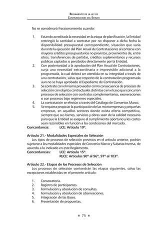 75
Reglamento de la ley de
Contrataciones del Estado
No se considerará fraccionamiento cuando:
1.	 Estandoacreditadalanecesidadenlaetapadeplanificación,laEntidad
restringió la cantidad a contratar por no disponer a dicha fecha la
disponibilidad presupuestal correspondiente, situación que varía
durante la ejecución del Plan Anual de Contrataciones al contarse con
mayores créditos presupuestarios no previstos, provenientes de, entre
otros, transferencias de partidas, créditos suplementarios y recursos
públicos captados o percibidos directamente por la Entidad.
2.	 Con posterioridad a la aprobación del Plan Anual de Contrataciones,
surja una necesidad extraordinaria e imprevisible adicional a la
programada, la cual deberá ser atendida en su integridad a través de
una contratación, salvo que respecto de la contratación programada
aun no se haya aprobado el Expediente de Contratación.
3.	 Secontrateconelmismoproveedorcomoconsecuenciadeprocesosde
selecciónconobjetoscontractualesdistintosoenelcasoqueconcurran
procesos de selección con contratos complementarios, exoneraciones
o con procesos bajo regímenes especiales.
4.	 La contratación se efectúe a través del Catálogo de Convenios Marco.
5.	 Se requiera propiciar la participación de las microempresas y pequeñas
empresas, en aquellos sectores donde exista oferta competitiva,
siempre que sus bienes, servicios y obras sean de la calidad necesaria
para que la Entidad se asegure el cumplimiento oportuno y los costos
sean razonables en función a las condiciones del mercado.
Concordancia: 	 LCE: Artículo 19º.
Artículo 21.- Modalidades Especiales de Selección
Los tipos de procesos de selección previstos en el artículo anterior, podrán
sujetarse a las modalidades especiales de Convenio Marco y Subasta Inversa, de
acuerdo a lo indicado en este Reglamento.
Concordancias: 	 LCE: Artículo 15º.
	 RLCE: Artículos 90º al 96º, 97º al 103º.
Artículo 22.- Etapas de los Procesos de Selección
Los procesos de selección contendrán las etapas siguientes, salvo las
excepciones establecidas en el presente artículo:
1.	 Convocatoria.
2.	 Registro de participantes.
3.	 Formulación y absolución de consultas.
4.	 Formulación y absolución de observaciones.
5.	 Integración de las Bases.
6.	 Presentación de propuestas.
 