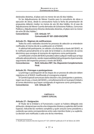 77
Reglamento de la ley de
Contrataciones del Estado
declaradas desiertas, el plazo será no menor de seis (6) días hábiles.
En las Adjudicaciones de Menor Cuantía para la consultoría de obras o
ejecución de obras, desde la convocatoria hasta la fecha de presentación de
propuestas deberán mediar no menos de seis (6) días hábiles. En el caso de
Adjudicaciones de Menor Cuantía derivadas de Licitaciones Públicas, Concursos
Públicos y Adjudicaciones Directas declaradas desiertas, el plazo será no menor
de ocho (8) días hábiles.3
Concordancia: 	 LCE: Artículo 14º.
	 Comunicado Nº 001-2009-OSCE/PRE
Artículo 25.- Régimen de notificaciones
Todos los actos realizados durante los procesos de selección se entenderán
notificados el mismo día de su publicación en el SEACE.
A solicitud del participante, en adición a la efectuada a través del SEACE, se
le notificará personalmente en la sede de la Entidad o a la dirección de correo
electrónico que consigne al momento de registrarse como participante.
LanotificaciónatravésdelSEACEprevalecesobrecualquiermedioquesehaya
utilizado adicionalmente, siendoresponsabilidad del participante el permanente
seguimiento del respectivo proceso a través del SEACE.
Concordancias: 	 RLCE:Artículos290º,5ta.DisposiciónComplementaria
	Final.
Artículo 26.- Prórrogas o postergaciones 	
La prórroga o postergación de las etapas de un proceso de selección deben
registrarse en el SEACE modificando el cronograma original.
El Comité Especial comunicará dicha decisión a los participantes o postores,
según sea el caso, a través del SEACE, y simultáneamente en la propia Entidad o
al correo electrónico que hayan consignado al registrarse como participantes.
Concordancia: 	 LCE: Artículo 30º.
CAPÍTULO II
COMITÉ ESPECIAL
Artículo 27.- Designación
El Titular de la Entidad o el funcionario a quien se hubiera delegado esta
atribución,designaráporescritoalosintegrantestitularesysuplentesdelComité
Especial, indicando los nombres completos y quién actuará como presidente y
cuidando que exista correspondencia entre cada miembro titular y su suplente.
La decisión será notificada a cada uno de los miembros.
3  Modificado mediante Decreto Supremo Nº 021-2009-EF publicado el 01 de febrero de 2009.
 